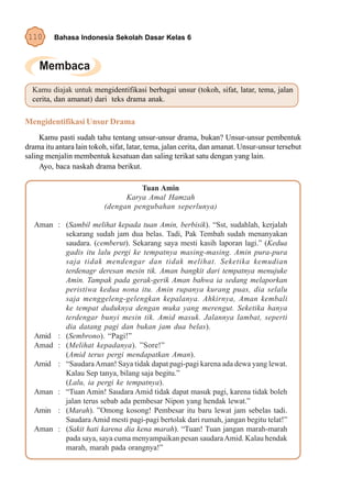 110      Bahasa Indonesia Sekolah Dasar Kelas 6




  Kamu diajak untuk mengidentifikasi berbagai unsur (tokoh, sifat, latar, tema, jalan
  cerita, dan amanat) dari teks drama anak.

Mengidentifikasi Unsur Drama
     Kamu pasti sudah tahu tentang unsur-unsur drama, bukan? Unsur-unsur pembentuk
drama itu antara lain tokoh, sifat, latar, tema, jalan cerita, dan amanat. Unsur-unsur tersebut
saling menjalin membentuk kesatuan dan saling terikat satu dengan yang lain.
     Ayo, baca naskah drama berikut.

                                     Tuan Amin
                                 Karya Amal Hamzah
                           (dengan pengubahan seperlunya)

   Aman : (Sambil melihat kepada tuan Amin, berbisik). “Sst, sudahlah, kerjalah
          sekarang sudah jam dua belas. Tadi, Pak Tembah sudah menanyakan
          saudara. (cemberut). Sekarang saya mesti kasih laporan lagi.” (Kedua
          gadis itu lalu pergi ke tempatnya masing-masing. Amin pura-pura
          saja tidak mendengar dan tidak melihat. Seketika kemudian
          terdenagr deresan mesin tik. Aman bangkit dari tempatnya menujuke
          Amin. Tampak pada gerak-gerik Aman bahwa ia sedang melaporkan
          peristiwa kedua nona itu. Amin rupanya kurang puas, dia selalu
          saja menggeleng-gelengkan kepalanya. Ahkirnya, Aman kembali
          ke tempat duduknya dengan muka yang merengut. Seketika hanya
          terdengar bunyi mesin tik. Amid masuk. Jalannya lambat, seperti
          dia datang pagi dan bukan jam dua belas).
   Amid : (Sembrono). “Pagi!”
   Amad : (Melihat kepadanya). ”Sore!”
          (Amid terus pergi mendapatkan Aman).
   Amid : “Saudara Aman! Saya tidak dapat pagi-pagi karena ada dewa yang lewat.
          Kalau Sep tanya, bilang saja begitu.”
          (Lalu, ia pergi ke tempatnya).
   Aman : “Tuan Amin! Saudara Amid tidak dapat masuk pagi, karena tidak boleh
          jalan terus sebab ada pembesar Nipon yang hendak lewat.”
   Amin : (Marah). ”Omong kosong! Pembesar itu baru lewat jam sebelas tadi.
          Saudara Amid mesti pagi-pagi bertolak dari rumah, jangan begitu telat!”
   Aman : (Sakit hati karena dia kena marah). “Tuan! Tuan jangan marah-marah
          pada saya, saya cuma menyampaikan pesan saudara Amid. Kalau hendak
          marah, marah pada orangnya!”
 