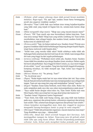 Ekstrakurikuler     111


Amin : (Terkejut, sebab sampai sekarang Aman tidak pernah berani membuka
       mulutnya. Ragu-ragu). “Eh, apa! tapi, saudara Aman harus bertanggung
       jawab atas pegawai rendahan saudara.”
Aman : (Bernafsu) “Tuan! Lebih baik saya berkata terus terang kejadian-kejadian
       yang tidak enak yang terjadi di bagian kita ini, semata-mata karena sikap
       tuan.”
Amin : (Mulai mengambil sikap manis). “Sikap saya yang macam-macam mana?”
Aman : (Panas). “Oh! Tuan masih saja mau bersembunyi dalam kata-kata. Tuan
       mau terus terang? Baik! Sikap tuan yang terlalu sombong itu! Tuan terlalu
       membedakan, tuan sebagai kepala, dan saudara Amad, saudara Amid, dan
       kedua nona ini adalah kuli tuan.”
Amin : (Tertawa pahit) “Tapi, itu bukan maksud saya, Saudara Aman! Prinsip saya
       pegawai rendahan tidak boleh berhubungan langsung dengan kepala bagian,
       tetapi harus melewati wakil kepala dulu.”
Aman : “Inilah tuan, yang mereka tidak sukai! Itulah sebabnya maka tidak ada
       hubungan batin antartuan dan kuli-kuli tuan di sini. Sebab, tuan mengucilkan
       diri tuan yang tinggi itu dari segala perhubungan.
Amin : (tertawa sombong). “Perbedaan mesti selalu ada, Saudara Aman. Saudara
       Aman tidak bisa samakan saya denga Saudara Amat, misalnya. Dalam segala
       hal mesti ada perbedaan. Saya tinggal di Jalan Cemara, ya, saya mesti tinggal
       di situ sebab, ”stand” saya saudara. Yang lain-lain boleh tinggal di kampung-
       kampung misalnya, itu tidak menjadi apa. Tapi, kalau saya tinggal di
       kampung...?!”
Aman : (Merasa tikaman ini). “Itu prinsip, Tuan?”
Amin : ”Ya, itu prinsip saya.”
Aman : (Tegas). “Kalau begitu mulai hari ini saya minta keluar dari sini. Saya minta
       banyak-banyak terima kasih kalau tuan mau mempergunakan saya sebagai kaki
       tangan. Tuan cari saja orang lain yang sudi menjalankan ”prinsip” tuan itu.”
Amin : (Kaget) “Saudara Aman kalau berhenti, mesti bikin rekes dulu. Rekes itu
       anda sampaikan pada saya dan saya akan menyampaikannya pada pusat.”
Aman : “Saya sudah bosan dengan rekes-rekes itu, Tuan Amin! Kalau tuan mau
       bikin begitu, bikin saya tetap hari ini juga akan keluar dari kantor ini."
Amin : ”Saudara Aman! Organisasi kantor bagaimana?
Aman : “Tuan Amin, kita tidak usah buang omong, apa yang telah tuan katakan
       pada saya, organisasi dan prinsip kantor, sebenarnya organisasi dan prinsip
       tuan sendiri. Nah, selamat tuan dengan organisasi dan prinsip Tuan sendiri.”
       (Aman kemudian meninggalkan meja Amin dan singgah ke mejanya
       mengambil barang-barangnya lantas ia pergi ke nona ningsih).”
Amin : (Merengut) “Tidak tahu prinsip dan organisasi, macam mana kau mau maju?
       Yang disalahkan saya juga ... tahunyalah!
       (Tiba-tiba, Amad dan Amid serentak bangun dari kursinya, lalu
       meninggalkan ruangan itu, keluar. Nona-nona juru tik gelisah sebab
       tidak tahu apa yang harus dibuat. Mereka berpandang-pandangan
       sebentar. Lalu, keluar pula mengikuti kedua pemuda tadi. Amin
 