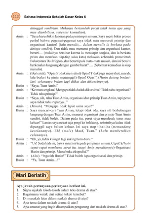 112   Bahasa Indonesia Sekolah Dasar Kelas 6


           ditinggal sendirian. Mukanya bertambah pucat tidak tentu apa yang
           mau diambilnya, sebentar kemudian).
 Amin :    “Saya harus bikin laporan pada pemimpin umum. Saya mesti bikin proses
           perbal bahwa pegawai-pegawai saya tidak mau menuruti prinsip dan
           organisasi kantor! (lalu menulis... dalam menulis ia berkata pada
           dirinya sendiri). Dan tidak mau menurut prinsip dan organisasi kantor,
           berarti.... (mukanya bersinar karena ia mendapat senjata, dan ia berkata
           pelan dan menekan tiap-tiap suku kata) melawan kehendak pemerintah
           Balatentara Dai Nippon, dan berarti pula mata-mata musuh, dan ini berarti
           berkenalan langsung dengan gambir barat”..... (Sebentar kemudian ia siap
           menulis).
 Amin :    (Berteriak). “Opas! (tidak menyahut) Opas! Tidak juga menyahut, marah,
           lalu berlari ke pintu memanggil) Opas! Opas!” (Husin datang berlari-
           lari, celananya belum lagi diikat dan dikancingnya).
 Husin :   “Saya, Tuan Amin!”
 Amin :    “Ke mana engkau? Mengapa tidak duduk dikursimu? Tidak tahu organisasi?
           Tidak tahu prinsip?”
 Husin :   “Saya, sih, tahu Tuan Amin, organisasi dan prinsip Tuan Amin, tapi perut
           saya tidak tahu rupanya...”
 Amin :    (Marah). “Mengapa tidak lapor sama saya?”
 Husin :   Saya mencari-cari Tuan Aman, tetapi tidak ada, saya sih berhubungan
           langsung dengan Tuan Amin, menurut organisasi dan prinsip Tuan Amin
           sendiri, tidak boleh. Dalam pada itu, perut saya mendesak terus mau
           keluar!” Lantas saya nekat saja pergi ke belakang, sebetulnya kalau tidak
           dipanggil saya belum keluar. Ini saya stop tiba-tiba (memandang
           kecelananya). Eh! (malu) Maaf, Tuan.” (Lalu membetulkan
           celananya).
 Husin :   “Oh, ya, tidak kuingat lagi saking buru-buru.”
 Amin :    “Us! Sudahlah ini, bawa surat ini kepada pimpinan umum. Cepat! (Husin
           cepat-cepat membawa surat itu, tetapi Amin menahannya) Organisasi
           Husin dan prinsip. Mana buku ekspedisi?”
 Amin :     (Aksi). “Ingatlah Husin!” Tidak boleh lupa organisasai dan prinsip.
 Husin :    “Ya, Tuan Amin....!”




 Ayo jawab pertanyaan-pertanyaan berikut ini.
 1. Siapa sajakah tokoh-tokoh dalam teks drama di atas?
 2. Bagaimana watak dari setiap tokoh tersebut?
 3. Di manakah latar dalam naskah drama di atas?
 4. Apa tema dalam naskah drama di atas?
 5. Apa amanat yang ingin disampaikan pengarang dari naskah drama di atas?
 
