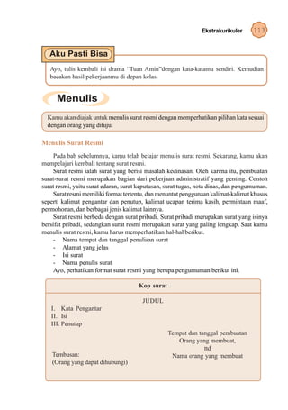 Ekstrakurikuler      113




   Ayo, tulis kembali isi drama “Tuan Amin”dengan kata-katamu sendiri. Kemudian
   bacakan hasil pekerjaanmu di depan kelas.




  Kamu akan diajak untuk menulis surat resmi dengan memperhatikan pilihan kata sesuai
  dengan orang yang dituju.

Menulis Surat Resmi
     Pada bab sebelumnya, kamu telah belajar menulis surat resmi. Sekarang, kamu akan
mempelajari kembali tentang surat resmi.
     Surat resmi ialah surat yang berisi masalah kedinasan. Oleh karena itu, pembuatan
surat-surat resmi merupakan bagian dari pekerjaan administratif yang penting. Contoh
surat resmi, yaitu surat edaran, surat keputusan, surat tugas, nota dinas, dan pengumuman.
     Surat resmi memiliki format tertentu, dan menuntut penggunaan kalimat-kalimat khusus
seperti kalimat pengantar dan penutup, kalimat ucapan terima kasih, permintaan maaf,
permohonan, dan berbagai jenis kalimat lainnya.
     Surat resmi berbeda dengan surat pribadi. Surat pribadi merupakan surat yang isinya
bersifat pribadi, sedangkan surat resmi merupakan surat yang paling lengkap. Saat kamu
menulis surat resmi, kamu harus memperhatikan hal-hal berikut.
     - Nama tempat dan tanggal penulisan surat
     - Alamat yang jelas
     - Isi surat
     - Nama penulis surat
     Ayo, perhatikan format surat resmi yang berupa pengumuman berikut ini.

                                      Kop surat

                                        JUDUL
   I. Kata Pengantar
   II. Isi
   III. Penutup
                                                  Tempat dan tanggal pembuatan
                                                     Orang yang membuat,
                                                               ttd
    Tembusan:                                      Nama orang yang membuat
    (Orang yang dapat dihubungi)
 