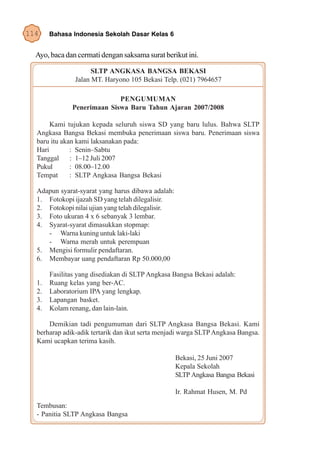 114    Bahasa Indonesia Sekolah Dasar Kelas 6


  Ayo, baca dan cermati dengan saksama surat berikut ini.

                     SLTP ANGKASA BANGSA BEKASI
               Jalan MT. Haryono 105 Bekasi Telp. (021) 7964657

                            PENGUMUMAN
              Penerimaan Siswa Baru Tahun Ajaran 2007/2008

       Kami tujukan kepada seluruh siswa SD yang baru lulus. Bahwa SLTP
  Angkasa Bangsa Bekasi membuka penerimaan siswa baru. Penerimaan siswa
  baru itu akan kami laksanakan pada:
  Hari        : Senin–Sabtu
  Tanggal     : 1–12 Juli 2007
  Pukul       : 08.00–12.00
  Tempat      : SLTP Angkasa Bangsa Bekasi

  Adapun syarat-syarat yang harus dibawa adalah:
  1. Fotokopi ijazah SD yang telah dilegalisir.
  2. Fotokopi nilai ujian yang telah dilegalisir.
  3. Foto ukuran 4 x 6 sebanyak 3 lembar.
  4. Syarat-syarat dimasukkan stopmap:
     - Warna kuning untuk laki-laki
     - Warna merah untuk perempuan
  5. Mengisi formulir pendaftaran.
  6. Membayar uang pendaftaran Rp 50.000,00

       Fasilitas yang disediakan di SLTP Angkasa Bangsa Bekasi adalah:
  1.   Ruang kelas yang ber-AC.
  2.   Laboratorium IPA yang lengkap.
  3.   Lapangan basket.
  4.   Kolam renang, dan lain-lain.

      Demikian tadi pengumuman dari SLTP Angkasa Bangsa Bekasi. Kami
  berharap adik-adik tertarik dan ikut serta menjadi warga SLTP Angkasa Bangsa.
  Kami ucapkan terima kasih.

                                                    Bekasi, 25 Juni 2007
                                                    Kepala Sekolah
                                                    SLTP Angkasa Bangsa Bekasi

                                                    Ir. Rahmat Husen, M. Pd
  Tembusan:
  - Panitia SLTP Angkasa Bangsa
 