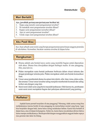 Ekstrakurikuler      115




Ayo, jawablah pertanyaan-pertanyaan berikut ini.
1. Siapa yang menulis surat pengumuman tersebut?
2. Di manakah surat pengumuman tersebut dibuat?
3. Kapan surat pengumuman teersebut dibuat?
4. Apa isi surat pengumuman tersebut?
5. Untuk siapa surat pengumuman tersebut dibuat?




Ayo, buat sebuah surat resmi yang berupa pengumuman penerimaan anggota pramuka
di sekolahmu. Kemudian, bacakan suratmu tersebut di depan kelas.




   Drama adalah satu bentuk karya sastra yang memiliki bagian untuk diperankan
   oleh aktor. Drama bisa diwujudkan dengan berbagai media: di atas panggung,
   film, atau televisi.
   Pidato merupakan suatu bentuk perbuatan berbicara dalam situasi tertentu dan
   dengan pendengar tertentu pula. Pidato merupakan salah satu bentuk komunikasi
   lisan.
   Unsur-unsur pembentuk drama itu antara lain tokoh, sifat, latar, tema, jalan cerita,
   dan amanat. Unsur-unsur tersebut saling menjalin membentuk kesatuan dan saling
   terikat satu dengan yang lain.
   Surat resmi ialah surat yang berisi masalah kedinasan. Oleh karena itu, pembuatan
   surat-surat resmi merupakan bagian dari pekerjaan administratif yang penting.




     Apakah kamu pernah berpidato di atas panggung? Memang, tidak semua orang bisa
melakukannya karena berdiri di atas panggung itu memerlukan mental yang besar. Agar
bisa berpidato dengan baik, kamu harus sering melakukan latihan. Kamu bisa berlatih di
depan kaca, atau di depan keluargamu. Selain itu, kamu harus meyakinkan dirimu bahwa
kamu mampu melakukannya. Berekspresilah dengan menggerakkan anggota badan supaya
rasa gemetar dan takut itu hilang.
 