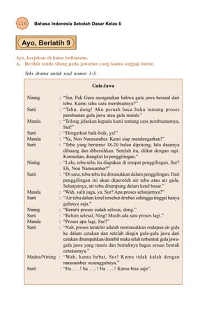 116      Bahasa Indonesia Sekolah Dasar Kelas 6




Ayo, kerjakan di buku latihanmu.
A. Berilah tanda silang pada jawaban yang kamu anggap benar.
   Teks drama untuk soal nomor 1-3.

                                      Gula Jawa

      Nining       : “Sur, Pak Guru mengatakan bahwa gula jawa berasal dari
                      tebu. Kamu tahu cara membuatnya?”
      Surti        : “Tahu, dong! Aku pernah baca buku tentang proses
                      pembuatan gula jawa atau gula merah.”
      Manda        : “Tolong jelaskan kepada kami tentang cara pembuatannya,
                      Sur!”
      Surti        : “Dengarkan baik-baik, ya!”
      Manda        : “Ya, Non Narasumber. Kami siap mendengarkan!”
      Surti        : “Tebu yang berumur 18-20 bulan dipotong, lalu daunnya
                      dibuang dan dibersihkan. Setelah itu, diikat dengan rapi.
                      Kemudian, diangkut ke penggilingan.”
      Nining       : “Lalu, tebu-tebu itu diapakan di tempat penggilingan, Sur?
                      Eh, Non Narasumber?”
      Surti        : “Di sana, tebu-tebu itu dimasukkan dalam penggilingan. Dari
                      penggilingan ini akan diperoleh air tebu atau air gula.
                      Selanjutnya, air tebu ditampung dalam ketel besar.”
      Manda        : “Wah, sulit juga, ya, Sur? Apa proses selanjutnya?”
      Surti        : “Air tebu dalam ketel tersebut direbus sehingga tinggal hanya
                      gulanya saja.”
      Nining       : “Berarti proses sudah selesai, dong.”
      Surti        : “Belum selesai, Ning! Masih ada satu proses lagi.”
      Manda        : “Proses apa lagi, Sur?”
      Surti        : “Nah, proses terakhir adalah memasukkan endapan air gula
                      ke dalam cetakan dan setelah dingin gula-gula jawa dari
                      cetakan ditumpahkan/diambil maka telah terbentuk gula jawa-
                      gula jawa yang manis dan bentuknya bagus sesuai bentuk
                      cetakannya.”
      Madna/Nining : “Wah, kamu hebat, Sur! Kamu tidak kalah dengan
                      narasumber sesungguhnya.”
      Surti         : “Ha …..! ha …..! Ha …..! Kamu bisa saja”.
 