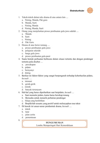 Ekstrakurikuler     117

1. Tokoh-tokoh dalam teks drama di atas antara lain ....
   a. Nining, Manda, Pak guru
   b. Manda, Surti
   c. Nining, Manda
   d. Nining, Manda, Surti
2. Orang yang menjelaskan proses pembuatan gula jawa adalah ....
   a. Manda
   b. Surti
   c. Nining
   d. Pak Guru
3. Drama di atas berisi tentang ....
   a. proses pembuatan gula jawa
   b. pelajaran sekolah
   c. harga gula jawa
   d. proses pembuatan gula pasir
4. Suatu bentuk perbuatan berbicara dalam situasi tertentu dan dengan pendengar
   tertentu pula disebut ....
   a. percakapan
   b. pidato
   c. bernyanyi
   d. dialog
5. Berikut ini faktor-faktor yang sangat berpengaruh terhadap keberhasilan pidato,
   kecuali ....
   a. intonasi
   b. gerak-gerik
   c. mimik
   d. banyak tersenyum
6. Hal-hal yang harus diperhatikan saat berpidato, kecuali ....
   a. Saat memulai pidato, kamu harus bersikap tenang
   b. Berusaha untuk menarik perhatian pendengar
   c. Sikap yang berlebihan
   d. Berpikirlah sesuatu yang positif untuk melenyapkan rasa takut
7. Di bawah ini unsur-unsur pembentuk drama, kecuali ....
   a. tokoh
   b. latar
   c. jalan cerita
   d. pementasan
8.
                               PENGUMUMAN
                    Lomba Memperingati Hari Kemerdekaan
 