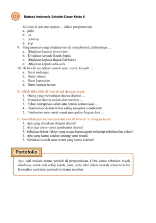 118   Bahasa Indonesia Sekolah Dasar Kelas 6


      Kalimat di atas merupakan ... dalam pengumuman.
      a. judul
      b. isi
      c. penutup
      d. kop
  9. Pengumuman yang ditujukan untuk orang banyak, kalimatnya ....
      a. Ditujukan kepada siswa-siswi
      b. Ditujukan kepada Bapak-bapak
      c. Ditujukan kepada Bapak/Ibu/Sdra/i
      d. Ditujukan kepada adik-adik
  10. Di bawah ini adalah contoh surat resmi, kecuali ....
      a. Surat undangan
      b. Surat edaran
      c. Surat keputusan
      d. Surat kepada teman
  B. Isilah titik-titik di bawah ini dengan tepat!
      1. Orang yang memainkan drama disebut ....
      2. Menonton drama seolah-olah melihat ....
      3. Pidato merupakan salah satu bentuk komunikasi ....
      4. Unsur-unsur dalam drama saling menjalin membentuk ....
      5. Pembuatan surat-surat resmi merupakan bagian dari ....
  C. Jawablah pertanyaan-pertanyaan di bawah ini dengan tepat!
      1. Apa yang dimaksud dengan drama?
      2. Apa saja unsur-unsur pembentuk drama?
      3. Sebutkan faktor-faktor yang sangat berpengaruh terhadap keberhasilan pidato!
      4. Apa yang kamu ketahui tentang surat resmi?
      5. Sebutkan contoh surat resmi yang kamu ketahui!




  Ayo, cari naskah drama pendek di perpustakaan. Coba kamu sebutkan tokoh-
  tokohnya, watak dari setiap tokoh, tema, serta latar dalam naskah drama tersebut.
  Kemudian ceritakan kembali isi drama tersebut.
 