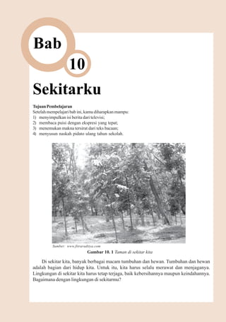 Sekitarku   119



Bab
                   10
Sekitarku
Tujuan Pembelajaran
Setelah mempelajari bab ini, kamu diharapkan mampu:
1) menyimpulkan isi berita dari televisi;
2) membaca puisi dengan ekspresi yang tepat;
3) menemukan makna tersirat dari teks bacaan;
4) menyusun naskah pidato ulang tahun sekolah.




          Sumber: www.fitraraditya.com
                              Gambar 10. 1 Taman di sekitar kita

    Di sekitar kita, banyak berbagai macam tumbuhan dan hewan. Tumbuhan dan hewan
adalah bagian dari hidup kita. Untuk itu, kita harus selalu merawat dan menjaganya.
Lingkungan di sekitar kita harus tetap terjaga, baik kebersihannya maupun keindahannya.
Bagaimana dengan lingkungan di sekitarmu?
 