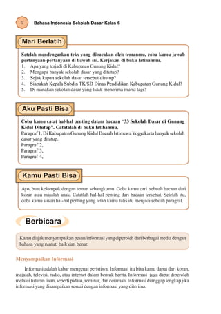 4      Bahasa Indonesia Sekolah Dasar Kelas 6




   Setelah mendengarkan teks yang dibacakan oleh temanmu, coba kamu jawab
   pertanyaan-pertanyaan di bawah ini. Kerjakan di buku latihanmu.
   1. Apa yang terjadi di Kabupaten Gunung Kidul?
   2. Mengapa banyak sekolah dasar yang ditutup?
   3. Sejak kapan sekolah dasar tersebut ditutup?
   4. Siapakah Kepala Subdin TK/SD Dinas Pendidikan Kabupaten Gunung Kidul?
   5. Di manakah sekolah dasar yang tidak menerima murid lagi?




  Coba kamu catat hal-hal penting dalam bacaan “33 Sekolah Dasar di Gunung
  Kidul Ditutup”. Catatalah di buku latihanmu.
  Paragraf 1, Di Kabupaten Gunung Kidul Daerah Istimewa Yogyakarta banyak sekolah
  dasar yang ditutup.
  Paragraf 2,
  Paragraf 3,
  Paragraf 4,




   Ayo, buat kelompok dengan teman sebangkumu. Coba kamu cari sebuah bacaan dari
   koran atau majalah anak. Catatlah hal-hal penting dari bacaan tersebut. Setelah itu,
   coba kamu susun hal-hal penting yang telah kamu tulis itu menjadi sebuah paragraf.




  Kamu diajak menyampaikan pesan/informasi yang diperoleh dari berbagai media dengan
  bahasa yang runtut, baik dan benar.


Menyampaikan Informasi
     Informasi adalah kabar mengenai peristiwa. Informasi itu bisa kamu dapat dari koran,
majalah, televisi, radio, atau internet dalam bentuk berita. Informasi juga dapat diperoleh
melalui tuturan lisan, seperti pidato, seminar, dan ceramah. Informasi dianggap lengkap jika
informasi yang disampaikan sesuai dengan informasi yang diterima.
 