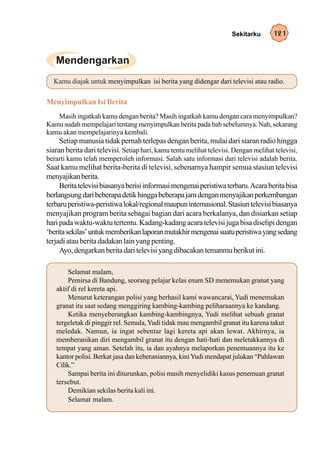 Sekitarku      121




  Kamu diajak untuk menyimpulkan isi berita yang didengar dari televisi atau radio.

Menyimpulkan Isi Berita
   Masih ingatkah kamu dengan berita? Masih ingatkah kamu dengan cara menyimpulkan?
Kamu sudah mempelajari tentang menyimpulkan berita pada bab sebelumnya. Nah, sekarang
kamu akan mempelajarinya kembali.
     Setiap manusia tidak pernah terlepas dengan berita, mulai dari siaran radio hingga
siaran berita dari televisi. Setiap hari, kamu tentu melihat televisi. Dengan melihat televisi,
berarti kamu telah memperoleh informasi. Salah satu informasi dari televisi adalah berita.
Saat kamu melihat berita-berita di televisi, sebenarnya hampir semua stasiun televisi
menyajikan berita.
     Berita televisi biasanya berisi informasi mengenai peristiwa terbaru. Acara berita bisa
berlangsung dari beberapa detik hingga beberapa jam dengan menyajikan perkembangan
terbaru peristiwa-peristiwa lokal/regional maupun internasional. Stasiun televisi biasanya
menyajikan program berita sebagai bagian dari acara berkalanya, dan disiarkan setiap
hari pada waktu-waktu tertentu. Kadang-kadang acara televisi juga bisa diselipi dengan
‘berita sekilas’ untuk memberikan laporan mutakhir mengenai suatu peristiwa yang sedang
terjadi atau berita dadakan lain yang penting.
     Ayo, dengarkan berita dari televisi yang dibacakan temanmu berikut ini.

        Selamat malam,
        Pemirsa di Bandung, seorang pelajar kelas enam SD menemukan granat yang
   aktif di rel kereta api.
        Menurut keterangan polisi yang berhasil kami wawancarai, Yudi menemukan
   granat itu saat sedang menggiring kambing-kambing peliharaannya ke kandang.
        Ketika menyeberangkan kambing-kambingnya, Yudi melihat sebuah granat
   tergeletak di pinggir rel. Semula, Yudi tidak mau mengambil granat itu karena takut
   meledak. Namun, ia ingat sebentar lagi kereta api akan lewat. Akhirnya, ia
   memberanikan diri mengambil granat itu dengan hati-hati dan meletakkannya di
   tempat yang aman. Setelah itu, ia dan ayahnya melaporkan penemuannya itu ke
   kantor polisi. Berkat jasa dan keberaniannya, kini Yudi mendapat julukan “Pahlawan
   Cilik.”
        Sampai berita ini diturunkan, polisi masih menyelidiki kasus penemuan granat
   tersebut.
        Demikian sekilas berita kali ini.
        Selamat malam.
 