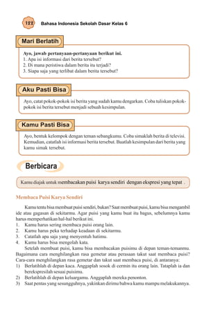 122      Bahasa Indonesia Sekolah Dasar Kelas 6




   Ayo, jawab pertanyaan-pertanyaan berikut ini.
   1. Apa isi informasi dari berita tersebut?
   2. Di mana peristiwa dalam berita itu terjadi?
   3. Siapa saja yang terlibat dalam berita tersebut?




    Ayo, catat pokok-pokok isi berita yang sudah kamu dengarkan. Coba tuliskan pokok-
    pokok isi berita tersebut menjadi sebuah kesimpulan.




    Ayo, bentuk kelompok dengan teman sebangkumu. Coba simaklah berita di televisi.
    Kemudian, catatlah isi informasi berita tersebut. Buatlah kesimpulan dari berita yang
    kamu simak tersebut.




  Kamu diajak untuk membacakan puisi karya sendiri dengan ekspresi yang tepat .


Membaca Puisi Karya Sendiri
     Kamu tentu bisa membuat puisi sendiri, bukan? Saat membuat puisi, kamu bisa mengambil
ide atau gagasan di sekitarmu. Agar puisi yang kamu buat itu bagus, sebelumnya kamu
harus memperhatikan hal-hal berikut ini.
1. Kamu harus sering membaca puisi orang lain.
2. Kamu harus peka terhadap keadaan di sekitarmu.
3. Catatlah apa saja yang menyentuh hatimu.
4. Kamu harus bisa mengolah kata.
     Setelah membuat puisi, kamu bisa membacakan puisimu di depan teman-temanmu.
Bagaimana cara menghilangkan rasa gemetar atau perasaan takut saat membaca puisi?
Cara-cara menghilangkan rasa gemetar dan takut saat membaca puisi, di antaranya:
1) Berlatihlah di depan kaca. Anggaplah sosok di cermin itu orang lain. Tataplah ia dan
     berekspresilah sesuai puisimu.
2) Berlatihlah di depan keluargamu. Anggaplah mereka penonton.
3) Saat pentas yang sesungguhnya, yakinkan dirimu bahwa kamu mampu melakukannya.
 