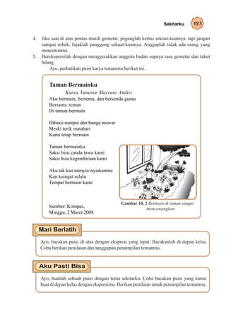 Sekitarku      123

4.   Jika saat di atas pentas masih gemetar, peganglah kertas sekuat-kuatnya, tapi jangan
     sampai sobek. Injaklah panggung sekuat-kuatnya. Anggaplah tidak ada orang yang
     menontonmu.
5.   Berekspresilah dengan menggerakkan anggota badan supaya rasa gemetar dan takut
     hilang.
         Ayo, perhatikan puisi karya temanmu berikut ini.


         Taman Bermainku
                Karya Vanessa Mayrani Andivi
         Aku bermain, bertemu, dan bersenda gurau
         Bersama teman
         Di taman bermain

         Dihiasi rumput dan bunga mawar
         Meski terik matahari
         Kami tetap bermain

         Taman bermainku
         Saksi bisu canda tawa kami
         Saksi bisu kegembiraan kami

         Aku tak kan menyia-nyiakanmu
         Kan kuingat selalu
         Tempat bermain kami



                                            Gambar 10. 2 Bermain di taman sangat
         Sumber: Kompas,                                menyenangkan
         Minggu, 2 Maret 2008




     Ayo, bacakan puisi di atas dengan ekspresi yang tepat. Bacakanlah di depan kelas.
     Coba berikan penilaian dan tanggapan penampilan temanmu.




     Ayo, buatlah sebuah puisi dengan tema sekitarku. Coba bacakan puisi yang kamu
     buat di depan kelas dengan ekspresimu. Berikan penilaian untuk penampilan temanmu.
 