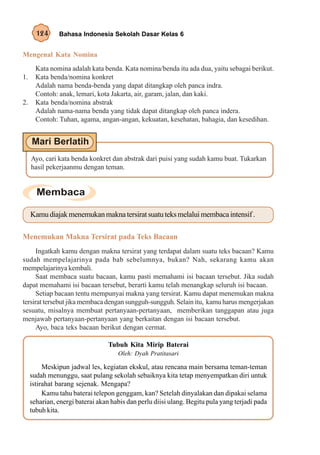 124     Bahasa Indonesia Sekolah Dasar Kelas 6


Mengenal Kata Nomina
       Kata nomina adalah kata benda. Kata nomina/benda itu ada dua, yaitu sebagai berikut.
1.     Kata benda/nomina konkret
       Adalah nama benda-benda yang dapat ditangkap oleh panca indra.
       Contoh: anak, lemari, kota Jakarta, air, garam, jalan, dan kaki.
2.     Kata benda/nomina abstrak
       Adalah nama-nama benda yang tidak dapat ditangkap oleh panca indera.
       Contoh: Tuhan, agama, angan-angan, kekuatan, kesehatan, bahagia, dan kesedihan.




     Ayo, cari kata benda konkret dan abstrak dari puisi yang sudah kamu buat. Tukarkan
     hasil pekerjaanmu dengan teman.




     Kamu diajak menemukan makna tersirat suatu teks melalui membaca intensif .

Menemukan Makna Tersirat pada Teks Bacaan
      Ingatkah kamu dengan makna tersirat yang terdapat dalam suatu teks bacaan? Kamu
sudah mempelajarinya pada bab sebelumnya, bukan? Nah, sekarang kamu akan
mempelajarinya kembali.
      Saat membaca suatu bacaan, kamu pasti memahami isi bacaan tersebut. Jika sudah
dapat memahami isi bacaan tersebut, berarti kamu telah menangkap seluruh isi bacaan.
      Setiap bacaan tentu mempunyai makna yang tersirat. Kamu dapat menemukan makna
tersirat tersebut jika membaca dengan sungguh-sungguh. Selain itu, kamu harus mengerjakan
sesuatu, misalnya membuat pertanyaan-pertanyaan, memberikan tanggapan atau juga
menjawab pertanyaan-pertanyaan yang berkaitan dengan isi bacaan tersebut.
      Ayo, baca teks bacaan berikut dengan cermat.

                                  Tubuh Kita Mirip Baterai
                                     Oleh: Dyah Pratitasari

          Meskipun jadwal les, kegiatan ekskul, atau rencana main bersama teman-teman
     sudah menunggu, saat pulang sekolah sebaiknya kita tetap menyempatkan diri untuk
     istirahat barang sejenak. Mengapa?
          Kamu tahu baterai telepon genggam, kan? Setelah dinyalakan dan dipakai selama
     seharian, energi baterai akan habis dan perlu diisi ulang. Begitu pula yang terjadi pada
     tubuh kita.
 
