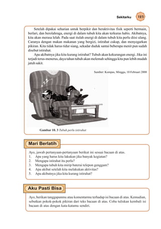 Sekitarku      125


     Setelah dipakai seharian untuk berpikir dan beraktivitas fisik seperti bermain,
berlari, dan berolahraga, energi di dalam tubuh kita akan terkuras habis. Akibatnya,
kita akan merasa lelah. Pada saat itulah energi di dalam tubuh kita perlu diisi ulang.
Caranya dengan makan makanan yang bergizi, istirahat cukup, dan menyegarkan
pikiran. Kita tidak harus tidur siang, sekadar duduk santai beberapa menit pun sudah
disebut istirahat.
     Apa akibatnya jika kita kurang istirahat? Tubuh akan kekurangan energi. Jika ini
terjadi terus-menerus, daya tahan tubuh akan melemah sehingga kita pun lebih mudah
jatuh sakit.

                                               Sumber: Kompas, Minggu, 10 Februari 2008




        Gambar 10. 3 Tubuh perlu istirahat




Ayo, jawab pertanyaan-pertanyaan berikut ini sesuai bacaan di atas.
1. Apa yang harus kita lakukan jika banyak kegiatan?
2. Mengapa istirahat itu perlu?
3. Mengapa tubuh kita mirip baterai telepon genggam?
4. Apa akibat setelah kita melakukan aktivitas?
5. Apa akibatnya jika kita kurang istirahat?




Ayo, berikan tanggapanmu atau komentarmu terhadap isi bacaan di atas. Kemudian,
sebutkan pokok-pokok pikiran dari teks bacaan di atas. Coba tuliskan kembali isi
bacaan di atas dengan kata-katamu sendiri.
 