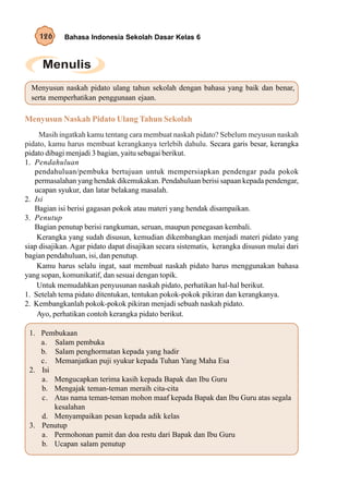 126      Bahasa Indonesia Sekolah Dasar Kelas 6




  Menyusun naskah pidato ulang tahun sekolah dengan bahasa yang baik dan benar,
  serta memperhatikan penggunaan ejaan.

Menyusun Naskah Pidato Ulang Tahun Sekolah
     Masih ingatkah kamu tentang cara membuat naskah pidato? Sebelum meyusun naskah
pidato, kamu harus membuat kerangkanya terlebih dahulu. Secara garis besar, kerangka
pidato dibagi menjadi 3 bagian, yaitu sebagai berikut.
1. Pendahuluan
   pendahuluan/pembuka bertujuan untuk mempersiapkan pendengar pada pokok
   permasalahan yang hendak dikemukakan. Pendahuluan berisi sapaan kepada pendengar,
   ucapan syukur, dan latar belakang masalah.
2. Isi
   Bagian isi berisi gagasan pokok atau materi yang hendak disampaikan.
3. Penutup
   Bagian penutup berisi rangkuman, seruan, maupun penegasan kembali.
    Kerangka yang sudah disusun, kemudian dikembangkan menjadi materi pidato yang
siap disajikan. Agar pidato dapat disajikan secara sistematis, kerangka disusun mulai dari
bagian pendahuluan, isi, dan penutup.
    Kamu harus selalu ingat, saat membuat naskah pidato harus menggunakan bahasa
yang sopan, komunikatif, dan sesuai dengan topik.
    Untuk memudahkan penyusunan naskah pidato, perhatikan hal-hal berikut.
1. Setelah tema pidato ditentukan, tentukan pokok-pokok pikiran dan kerangkanya.
2. Kembangkanlah pokok-pokok pikiran menjadi sebuah naskah pidato.
    Ayo, perhatikan contoh kerangka pidato berikut.

 1. Pembukaan
    a. Salam pembuka
    b. Salam penghormatan kepada yang hadir
    c. Memanjatkan puji syukur kepada Tuhan Yang Maha Esa
 2. Isi
    a. Mengucapkan terima kasih kepada Bapak dan Ibu Guru
    b. Mengajak teman-teman meraih cita-cita
    c. Atas nama teman-teman mohon maaf kepada Bapak dan Ibu Guru atas segala
        kesalahan
    d. Menyampaikan pesan kepada adik kelas
 3. Penutup
    a. Permohonan pamit dan doa restu dari Bapak dan Ibu Guru
    b. Ucapan salam penutup
 