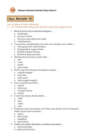128     Bahasa Indonesia Sekolah Dasar Kelas 6




Ayo, kerjakan di buku latihanmu.
A. Ayo, berilah tanda silang pada jawaban yang kamu anggap benar.
   1. Berita di televisi berisi informasi mengenai ....
      a. kebohongan
      b. peristiwa terbaru
      c. peristiwa yang sudah lama terjadi
      d. ketidakbenaran
   2. Cara pertama menghilangkan rasa takut saat membaca puisi adalah ....
      a. Memegang kerta sekuat-kuatnya
      b. Menggerakkan anggota badan
      c. Berlatih di depan keluarga
      d. Berlatih di depan penonton
   3. Membacakan puisi karya sendiri lebih ....
      a. sulit
      b. susah
      c. mudah
      d. agak mudah
   4. Berita yang benar biasanya disampaikan dengan ....
      a. sungguh-sungguh
      b. main-main
      c. senda gurau
      d. tidak sungguh-sungguh
   5. Kursi termasuk kata benda ....
      a. abstrak
      b. tidak nyata
      c. setengah konkret
      d. konkret
   6. Contoh kata benda abstrak adalah ....
      a. mobil
      b. kayu
      c. Tuhan
      d. jalan
   7. Pengarang yang menceritakan cara hidup suatu daerah, berarti mempunyai
      makna tersirat unsur ekstrinsik ....
      a. agama
      b. adat istiadat
      c. pendidikan
      d. jenis kelamin
   8. Setelah tema pidato ditentukan, kemudian menentukan ....
      a. kalimat pembuka
      b. pokok-pokok pikiran
 