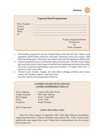 Informasi       7


                                 Laporan Hasil Pengamatan

      Nama Kegiatan     :   ______________________________________________
      Tempat            :   ______________________________________________
      Tanggal           :   ______________________________________________
      Waktu             :   ______________________________________________
      Isi               :   ______________________________________________

                                                             Tempat, tanggal pembuatan
                                                                   Pengamatan,
                                                                         ttd
                                                                 Nama pengamat


c.     Isilah lembar pengamatan tersebut dengan bahasa yang baik dan jelas. Bahasa yang
       digunakan adalah bahasa Indonesia yang baku. Bahasanya harus jelas artinya, tidak
       boleh membingungkan. Bila benar, harus ditulis benar dan bila salah harus ditulis salah.
d.     Laporan pengamatan harus berdasarkan fakta atau kenyataan. Tulislah sesuai dengan
       apa yang kamu amati. Kamu jangan menambah atau mengurangi apa yang kamu amati.
       Jika kamu mengamati pertandingan sepak bola hasilnya 1-0, jangan kamu tulis 1-1
       karena itu tidak sesuai fakta.
e.     Tulislah secara menarik, lengkap, dan enak dibaca sehingga pembaca akan merasa
       senang saat membaca laporan yang kamu buat.
       Ayo, baca laporan hasil pengamatan berikut ini.


                            LAPORAN HASIL PENGAMATAN
                             LOMBA KEBERSIHAN KELAS

     Nama Kegiatan           :   Lomba Kebersihan Kelas
     Tempat Kegiatan         :   SDN Suka Makmur
     Hari/Tanggal            :   Senin, 7 April 2008
     Waktu                   :   07.00–10.00
     Pengamat                :   Haikal Tarmidzi

     Hasil Pengamatan        :
                                   Lomba Kebersihan Kelas

         Pada hari Selasa tanggal 10 September 2007, SDN Suka Makmur mengadakan
     lomba kebersihan kelas. Lomba itu diadakan mulai pukul 07.00 - 10.00. Peserta lomba
     adalah kelas satu sampai kelas enam. Semua kelas membersihkan kelas dan menata
     kelas dengan rapi.
 