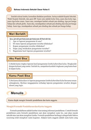 8      Bahasa Indonesia Sekolah Dasar Kelas 6


      Setelah selesai lomba, kemudian diadakan penilaian. Jurinya adalah Kepala Sekolah,
 Wakil Kepala Sekolah, dan guru BP. Juara satu adalah kelas lima, juara dua kelas tiga,
 juara tiga kelas enam. Juara satu, mendapat hadiah sebuah jam dinding, tiga pot bunga
 hidup dan sebuah globe. Juara dua, mendapatkan sebuah jam dinding dan dua pot bunga
 hidup. Juara tiga, mendapatkan sebuah jam dinding dan sebuah pot bunga hidup.




   Ayo, jawab pertanyaan-pertanyaan di bawah ini.
   1. Apa isi laporan pengamatan di atas?
   2. Di mana laporan pengamatan tersebut dilakukan?
   3. Kapan pengamatan tersebut dilakukan?
   4. Siapa yang melakukan pengamatan tersebut?
   5. Bagaimana hasil laporan pengamatan tersebut?




   Cobalah kamu ringkas laporan hasil pengamatan lomba kebersihan kelas. Ringkaslah
   dengan kalimat yang runtut. Setelah itu, sampaikan kembali ringkasan yang kamu buat
   di depan kelas.




   Coba kamu diskusikan isi laporan pengamatan lomba kebersihan kelas bersama teman
   sebangkumu. Berikan tanggapanmu terhadap laporan pengamatan tersebut dengan
   alasan yang logis.




  Kamu diajak mengisi formulir pendaftaran dan kartu anggota.


Mengisi Formulir Pendaftaran dan Kartu Anggota
    Formulir pendaftaran adalah lembar isian tentang informasi pendaftaran. Contoh formulir
pendaftaran yaitu formulir pandaftaran saat akan mengikuti suatu les, saat akan masuk
sekolah atau saat akan mengikuti lomba. Formulir pendaftaran berfungsi sebagai bukti bahwa
seseorang telah mengikuti suatu kegiatan. Adapun kartu anggota adalah suatu kartu yang
 