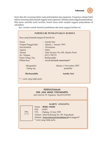 Informasi   9

berisi data diri seseorang dalam suatu perkumpulan atau organisasi. Fungsinya sebagai bukti
bahwa seseorang telah menjadi anggota suatu organisasi. Misalnya kartu anggota perpustakaan.
Bila kamu memiliki kartu tersebut, berarti kamu telah menjadi anggota perpustakaan di
sekolahmu.
     Ayo, cermati contoh formulir pendaftaran dan kartu anggota berikut ini.

                       FORMULIR PENDAFTARAN KURSUS
     Saya yang bertanda tangan di bawah ini:
     Nama                         :   Amelia Sari
     Tempat/Tanggal lahir         :   Jakarta, 1 Januari 1995
     Jenis kelamin                :    Perempuan
     Agama                        :   Islam
     Alamat                       :   Jalan Kerinci No.100, Jakarta Pusat
     No. Telepon                  :   (021) 788753
     Nama Orang Tua               :   Burhanuddin
     Pilihan Seni                 :   musik/tari/tarik suara/teater*

             Mengetahui                              Jakarta, 6 November 2007
             Orang tua,                                        pendaftar

            Burhanuddin                                       Amelia Sari

     * = coret yang tidak perlu



                               PERPUSTAKAAN
                         SDN JAYA ABADI YOGYAKARTA
                      Jalan Satria No. 99. Yogyakarta. Telp.(0274) 897892



                                        KARTU ANGGOTA
                       Nama : Ridho Abidin
                       NIS : 02501
           Foto        TTL : Padang, 16 Juni 1995
           3×4         Alamat : Jalan Kaliurang No. 09, Yogyakarta
                       Jabatan: ketua/sekretaris/bendahara/seksi/anggota*
                       * coret yang tidak perlu
 