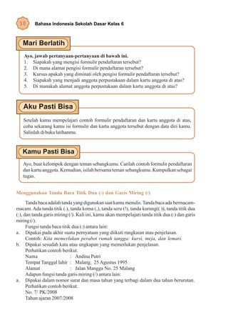 10      Bahasa Indonesia Sekolah Dasar Kelas 6




    Ayo, jawab pertanyaan-pertanyaan di bawah ini.
    1. Siapakah yang mengisi formulir pendaftaran tersebut?
    2. Di mana alamat pengisi formulir pendaftaran tersebut?
    3. Kursus apakah yang diminati oleh pengisi formulir pendaftaran tersebut?
    4. Siapakah yang menjadi anggota perpustakaan dalam kartu anggota di atas?
    5. Di manakah alamat anggota perpustakaan dalam kartu anggota di atas?




   Setelah kamu mempelajari contoh formulir pendaftaran dan kartu anggota di atas,
   coba sekarang kamu isi formulir dan kartu anggota tersebut dengan data diri kamu.
   Salinlah di buku latihanmu.




   Ayo, buat kelompok dengan teman sebangkumu. Carilah contoh formulir pendaftaran
   dan kartu anggota. Kemudian, isilah bersama teman sebangkumu. Kumpulkan sebagai
   tugas.


Menggunakan Tanda Baca Titik Dua (:) dan Garis Miring (/)
      Tanda baca adalah tanda yang digunakan saat kamu menulis. Tanda baca ada bermacam-
macam. Ada tanda titik (.), tanda koma (,), tanda seru (!), tanda kurung(( )), tanda titik dua
(:), dan tanda garis miring (/). Kali ini, kamu akan mempelajari tanda titik dua (:) dan garis
miring (/).
      Fungsi tanda baca titik dua (:) antara lain:
a. Dipakai pada akhir suatu pernyataan yang diikuti rangkaian atau penjelasan.
      Contoh: Kita memerlukan perabot rumah tangga: kursi, meja, dan lemari.
b. Dipakai sesudah kata atau ungkapan yang memerlukan penjelasan.
      Perhatikan contoh berikut.
      Nama                   : Andina Putri
      Tempat Tanggal lahir : Malang, 25 Agustus 1995
      Alamat                 : Jalan Mangga No. 25 Malang
      Adapun fungsi tanda garis miring (/) antara lain:
a. Dipakai dalam nomor surat dan masa tahun yang terbagi dalam dua tahun berurutan.
      Perhatikan contoh berikut.
      No. 7/ PK/2008
      Tahun ajaran 2007/2008
 