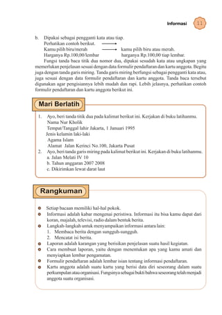 Informasi       11

b.  Dipakai sebagai pengganti kata atau tiap.
    Perhatikan contoh berikut.
    Kamu pilih biru/merah                   kamu pilih biru atau merah.
    Harganya Rp.100,00/lembar                harganya Rp.100,00 tiap lembar.
    Fungsi tanda baca titik dua nomor dua, dipakai sesudah kata atau ungkapan yang
memerlukan penjelasan sesuai dengan data formulir pendaftaran dan kartu anggota. Begitu
juga dengan tanda garis miring. Tanda garis miring berfungsi sebagai pengganti kata atau,
juga sesuai dengan data formulir pendaftaran dan kartu anggota. Tanda baca tersebut
digunakan agar pengisiannya lebih mudah dan rapi. Lebih jelasnya, perhatikan contoh
formulir pendaftaran dan kartu anggota berikut ini.




 1.  Ayo, beri tanda titik dua pada kalimat berikut ini. Kerjakan di buku latihanmu.
     Nama Nur Kholik
     Tempat/Tanggal lahir Jakarta, 1 Januari 1995
    Jenis kelamin laki-laki
     Agama Islam
     Alamat Jalan Kerinci No.100, Jakarta Pusat
 2. Ayo, beri tanda garis miring pada kalimat berikut ini. Kerjakan di buku latihanmu.
     a. Jalan Melati IV 10
     b. Tahun anggaran 2007 2008
     c. Dikirimkan lewat darat laut




      Setiap bacaan memiliki hal-hal pokok.
      Informasi adalah kabar mengenai peristiwa. Informasi itu bisa kamu dapat dari
      koran, majalah, televisi, radio dalam bentuk berita.
      Langkah-langkah untuk menyampaikan informasi antara lain:
      1. Membaca berita dengan sungguh-sungguh.
      2. Mencatat isi berita.
      Laporan adalah karangan yang berisikan penjelasan suatu hasil kegiatan.
      Cara membuat laporan, yaitu dengan menentukan apa yang kamu amati dan
      menyiapkan lembar pengamatan.
      Formulir pendaftaran adalah lembar isian tentang informasi pendaftaran.
      Kartu anggota adalah suatu kartu yang berisi data diri seseorang dalam suatu
      perkumpulan atau organisasi. Fungsinya sebagai bukti bahwa seseorang telah menjadi
      anggota suatu organisasi.
 