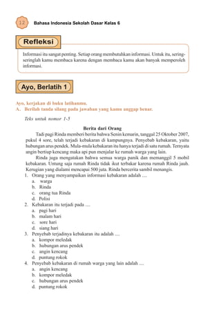 12     Bahasa Indonesia Sekolah Dasar Kelas 6




   Informasi itu sangat penting. Setiap orang membutuhkan informasi. Untuk itu, sering-
   seringlah kamu membaca karena dengan membaca kamu akan banyak memperoleh
   informasi.




Ayo, kerjakan di buku latihanmu.
A. Berilah tanda silang pada jawaban yang kamu anggap benar.
   Teks untuk nomor 1-5
                                  Berita dari Orang
         Tadi pagi Rinda memberi berita bahwa Senin kemarin, tanggal 25 Oktober 2007,
    pukul 4 sore, telah terjadi kebakaran di kampungnya. Penyebab kebakaran, yaitu
    hubungan arus pendek. Mula-mula kebakaran itu hanya terjadi di satu rumah. Ternyata
    angin bertiup kencang maka api pun menjalar ke rumah warga yang lain.
         Rinda juga mengatakan bahwa semua warga panik dan memanggil 5 mobil
    kebakaran. Untung saja rumah Rinda tidak ikut terbakar karena rumah Rinda jauh.
    Kerugian yang dialami mencapai 500 juta. Rinda bercerita sambil menangis.
   1. Orang yang menyampaikan informasi kebakaran adalah ....
       a. warga
       b. Rinda
       c. orang tua Rinda
       d. Polisi
   2. Kebakaran itu terjadi pada ....
       a. pagi hari
       b. malam hari
       c. sore hari
       d. siang hari
   3. Penyebab terjadinya kebakaran itu adalah ....
       a. kompor meledak
       b. hubungan arus pendek
       c. angin kencang
       d. puntung rokok
   4. Penyebab kebakaran di rumah warga yang lain adalah ....
       a. angin kencang
       b. kompor meledak
       c. hubungan arus pendek
       d. puntung rokok
 