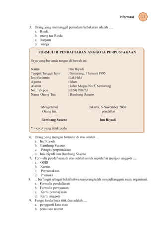 Informasi       13

5. Orang yang memanggil pemadam kebakaran adalah .....
   a. Rinda
   b. orang tua Rinda
   c. Satpam
   d. warga

       FORMULIR PENDAFTARAN ANGGOTA PERPUSTAKAAN

 Saya yang bertanda tangan di bawah ini:

 Nama                         : Inu Riyadi
 Tempat/Tanggal lahir         : Semarang, 1 Januari 1995
 Jenis kelamin                : Laki-laki
 Agama                        : Islam
 Alamat                       : Jalan Mugas No.5, Semarang
 No. Telepon                  : (024) 788753
 Nama Orang Tua               : Bambang Suseno


         Mengetahui                        Jakarta, 6 November 2007
         Orang tua,                                  pendaftar

         Bambang Suseno                            Inu Riyadi

 * = coret yang tidak perlu

 6. Orang yang mengisi formulir di atas adalah ....
    a. Inu Riyadi
    b. Bambang Suseno
    c. Petugas perpustakaan
    d. Inu Riyadi dan Bambang Suseno
 7. Formulir pendaftaran di atas adalah untuk mendaftar menjadi anggota ....
    a. OSIS
    b. Kursus
    c. Perpustakaan
    d. Pramuka
8. ... berfungsi sebagai bukti bahwa seseorang telah menjadi anggota suatu organisasi.
    a. Formulir pendaftaran
    b. Formulir pernyataan
    c. Kartu pembayaran
    d. Kartu anggota
 9. Fungsi tanda baca titik dua adalah ....
    a. pengganti kata atau
    b. penulisan nomor
 