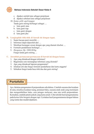 14      Bahasa Indonesia Sekolah Dasar Kelas 6


        c. dipakai setelah kata sebagai penjelasan
        d. dipakai sebelum kata sebagai penjelasan
    10. Kamu pilih apel/anggur.
        Tanda garis miring berfungsi sebagai ....
        a. kata ganti atau
        b. kata ganti tiap
        c. kata ganti dengan
        d. kata ganti jika
B . Lengkapilah titik-titik di bawah ini dengan tepat.
    1. Suatu bacaan pasti memiliki ....
    2. Informasi dapat diperoleh dari ....
    3. Membuat karangan sesuai dengan apa yang diamati disebut ....
    4. Formulir pendaftaran berfungsi ....
    5. Harganya Rp 1000,00/kg.
       Fungsi tanda garis miring ....
C. Jawablah pertanyaan-pertanyaan di bawah ini dengan benar.
   1. Apa yang dimaksud dengan informasi!
   2. Bagaimana cara menangkap informasi yang disimak?
   3. Apa yang dimaksud laporan pengamatan?
   4. Jelaskan arti dan fungsi formulir pendaftaran dan kartu anggota!
   5. Sebutkan fungsi tanda baca titik dua dan garis miring!




   Ayo, lakukan pengamatan di perpustakaan sekolahmu. Catatlah suasana dan keadaan
   di sana, misalnya keadaan ruang, penataan buku, suasana anak-anak yang meminjam
   dan mengembalikan buku, cara petugas melayani, atau tata tertib perpustakaan.
   Kemudian, catatlah pokok-pokok yang kamu amati. Coba tulislah hasil pengamatanmu
   pada kertas folio bergaris dengan rapi. Ceritakan hasil pengamatanmu dengan bahasa
   yang runtut dan mudah dipahami.
 