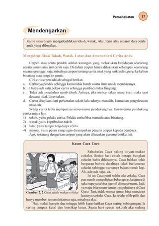 Persahabatan         17




  Kamu akan diajak mengidentifikasi tokoh, watak, latar, tema atau amanat dari cerita
  anak yang dibacakan.


Mengidentifikasi Tokoh, Watak. Latar, dan Amanat dari Cerita Anak
     Cerpen atau cerita pendek adalah karangan yang melukiskan kehidupan seseorang
secara umum atau inti cerita saja. Di dalam cerpen hanya dilukiskan kehidupan seseorang
secara sepenggal saja, misalnya cerpen tentang cerita anak yang naik kelas, pergi ke kebun
binatang atau pergi ke pantai.
     Ciri-ciri cerpen adalah sebagai berikut.
a. Ceritanya pendek sehingga kamu tidak butuh waktu lama untuk membacanya.
b. Hanya ada satu pokok cerita sehingga pembaca tidak bingung.
c. Tidak ada perubahan nasib tokoh. Artinya, jika menceritakan masa kecil maka saat
     dewasa tidak diceritakan.
d. Cerita disajikan dari perkenalan tokoh lalu adanya masalah, kemudian penyelesaian
     masalah.
     Setiap cerita tentu mempunyai unsur-unsur pendukungnya. Unsur-unsur pendukung
cerita antara lain:
1) tokoh, yaitu pelaku cerita. Pelaku cerita bisa manusia atau binatang.
2) watak, yaitu kepribadian tokoh.
3) latar, yaitu tempat terjadinya cerita.
4) amanat, yaitu pesan yang ingin disampaikan penulis cerpen kepada pembaca.
     Ayo, sekarang dengarkan cerpen yang akan dibacakan gurumu berikut ini.

                                   Kasus Caca Coco

                                             Sahabatku Caca paling doyan makan
                                        cokelat. Setiap hari entah berapa bungkus
                                        cokelat habis dilahapnya. Caca bahkan telah
                                        bergurau bahwa darahnya telah berlumeran
                                        cokelat sehingga warnanya bukan merah lagi.
                                        Ah, ada-ada saja, ya.
                                             Isi tas Caca pasti selalu ada cokelat. Caca
                                        pun masih menyelipkan beberapa cokelatnya di
                                        saku supaya ia bisa ngemil di mana-mana. Jadi,
                                        ya wajar bila teman-teman menjulukinya si Caca
  Gambar 2. 2 Caca selalu makan cokelat Coco. Tapi, tidak semua teman bisa mencicipi
                                        lezatnya cokelat Caca. Ia selalu pilih-pilih dan
  hanya memberi teman dekatnya saja, misalnya aku.
       Nah, sudah hampir dua minggu lebih kuperhatikan Caca sering kebingungan. Ia
  sering tampak kesal dan bersikap ketus. Suatu hari seusai sekolah aku sedang
 