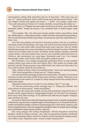 18      Bahasa Indonesia Sekolah Dasar Kelas 6


memergokinya sedang sibuk memeriksa tiap laci di meja kelas. “Heh, kamu lagi cari
apa, Ca?” tegurku penasaran. Kelas sudah kosong yang ada hanya kami berdua. ”Aku
cari bungkus cokelat atau apalah sisa-sisanya ....” jawab Caca dengan wajah kesal.
”Aku yakin ada pencuri di kelas ini! Cokelat-cokelatku sering hilang dari dalam tas.”
      “Yang betul, Ca? Mungkin kau lupa sudah memberinya ke teman. Atau malah sudah
kaumakan sendiri.” Kataku tak percaya. Caca mendesah lelah. Ia duduk dengan wajah
muram.
      “Tak mungkin, May. Aku tahu persis berapa jumlah cokelat yang kubawa setiap
hari. Belakangan ini, setiap pulang sekolah, cokelat-cokelatku sering berkurang jumlahnya.
Hari ini saja sekantong cokelatku juga hilang. Aku jadi gemas ingin tahu siapa pelakunya.”
Jelas Caca.
      Caca lalu menceritakan awal peristiwa pencurian pertama. Saat itu, ia membawa
sekantong cokelat asli dari Belgia. Aku ingat, saat itu ikut mencicipi cokelat kiriman Om
Caca itu. Caca sama sekali tidak menawarkan pada teman yang lain. Saat itu, kulihat
ada beberapa pasang mata yang memandang ke arah kami dengan rasa ingin. Sekantong
cokelat itu pun hilang entah ke mana. Kemudian disusul dengan hilangnya sejumlah
cokelat lainnya. Aku pun berpikir keras mencari cara menjebak pelaku pencurian itu.
Akhirnya, aku menemukan cara yang bagus. Kujelaskan pada Caca. Caca tampak
bersemangat. Maka, kami berdua sibuk menyiapkan jebakan tersebut.
      Hari berikutnya, Caca sengaja menggembar-gemborkan bahwa ia telah membeli
cokelat-cokelat yang istimewa dari mini market Miaw. Mini market itu terletak tidak
jauh dari sekolah. Dengan gayanya yang sedikit heboh, aku yakin seisi kelas tahu Caca
Coco telah membeli cokelat di mini market itu.
      “May, cokelat itu hilang. Pencuri itu kembali beraksi.” desis Caca saat kami pulang.
      “Oke, berarti pengintaian di mulai sore ini.” Kataku mantap.
      Sore itu kami berdua menunggu di dekat mini market Miaw. Aku dan Caca memesan
minuman di salah satu kedai sambil berpura-pura membaca majalah. Mata kami awas
memperhatikan mini market itu. Tempat itu cukup strategis karena bisa melihat jelas ke
dalam mini market.
      “Bagaimana kalau pencuri itu tahu ini cuma jebakan, May?” Caca ragu.
      “Ya, kita kan masih punya waktu seminggu lagi, Ca. Tenang dan Sabarlah. Aku
yakin pencuri itu akan muncul,” kataku meyakinkan.
      Benar saja, dari ujung jalan tampak seorang anak perempuan yang kami kenal. Ia
berjalan santai, tangan kanannya menggenggam dompet. Iin! Aku dan Caca ternganga.
Kami sama sekali tidak menduga. Iin itu pendiam dan tidak banyak tingkah. Orangnya
juga sederhana dan lugu.
      Iin masuk ke dalam mini market dan langsung menuju ke kasir. Ia tampak mengeluarkan
sehelai kertas yang aku tahu itu adalah bungkus cokelat batang Caca. Ia kemudian berbicara,
sambil menunjukkan bungkus cokelat itu kepada penjaga kasir. Dari mimik wajahnya, jelas
kasir itu sangat keheranan. Kasir itu menggeleng-gelengkan kepala. Iin tampak ngotot sehingga
kasir melambaikan tangan kepada rekannya yang lain.
      Dua orang penjaga toko datang menghampiri. Mereka bergantian memeriksa
bungkus cokelat itu dengan seksama. Lalu, salah seorang pelayan tampak membentak
Iin seraya membuang bungkus cokelat itu. Kupikir mereka menuduh Iin sebagai penipu.
Aku sedikit cemas, bagaimana kalau mereka melapor kepada polisi?
 