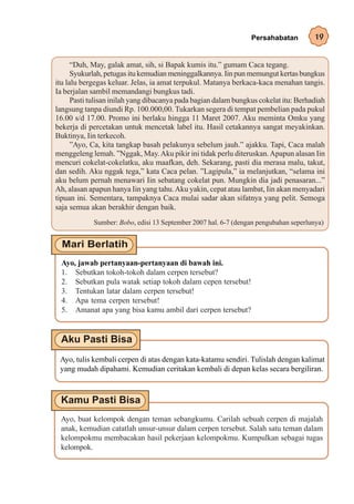 Persahabatan         19


      “Duh, May, galak amat, sih, si Bapak kumis itu.” gumam Caca tegang.
      Syukurlah, petugas itu kemudian meninggalkannya. Iin pun memungut kertas bungkus
itu lalu bergegas keluar. Jelas, ia amat terpukul. Matanya berkaca-kaca menahan tangis.
Ia berjalan sambil memandangi bungkus tadi.
      Pasti tulisan inilah yang dibacanya pada bagian dalam bungkus cokelat itu: Berhadiah
langsung tanpa diundi Rp. 100.000,00. Tukarkan segera di tempat pembelian pada pukul
16.00 s/d 17.00. Promo ini berlaku hingga 11 Maret 2007. Aku meminta Omku yang
bekerja di percetakan untuk mencetak label itu. Hasil cetakannya sangat meyakinkan.
Buktinya, Iin terkecoh.
      ”Ayo, Ca, kita tangkap basah pelakunya sebelum jauh.” ajakku. Tapi, Caca malah
menggeleng lemah. ”Nggak, May. Aku pikir ini tidak perlu diteruskan. Apapun alasan Iin
mencuri cokelat-cokelatku, aku maafkan, deh. Sekarang, pasti dia merasa malu, takut,
dan sedih. Aku nggak tega,” kata Caca pelan. ”Lagipula,” ia melanjutkan, “selama ini
aku belum pernah menawari Iin sebatang cokelat pun. Mungkin dia jadi penasaran...”
Ah, alasan apapun hanya Iin yang tahu. Aku yakin, cepat atau lambat, Iin akan menyadari
tipuan ini. Sementara, tampaknya Caca mulai sadar akan sifatnya yang pelit. Semoga
saja semua akan berakhir dengan baik.
            Sumber: Bobo, edisi 13 September 2007 hal. 6-7 (dengan pengubahan seperlunya)




  Ayo, jawab pertanyaan-pertanyaan di bawah ini.
  1. Sebutkan tokoh-tokoh dalam cerpen tersebut?
  2. Sebutkan pula watak setiap tokoh dalam cepen tersebut!
  3. Tentukan latar dalam cerpen tersebut!
  4. Apa tema cerpen tersebut!
  5. Amanat apa yang bisa kamu ambil dari cerpen tersebut?




 Ayo, tulis kembali cerpen di atas dengan kata-katamu sendiri. Tulislah dengan kalimat
 yang mudah dipahami. Kemudian ceritakan kembali di depan kelas secara bergiliran.




 Ayo, buat kelompok dengan teman sebangkumu. Carilah sebuah cerpen di majalah
 anak, kemudian catatlah unsur-unsur dalam cerpen tersebut. Salah satu teman dalam
 kelompokmu membacakan hasil pekerjaan kelompokmu. Kumpulkan sebagai tugas
 kelompok.
 