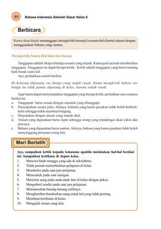 20      Bahasa Indonesia Sekolah Dasar Kelas 6




 Kamu akan diajak menanggapi (mengkritik/memuji) sesuatu hal disertai alasan dengan
 menggunakan bahasa yang santun.


Mengkritik Suatu Hal disertai Alasan
    Tanggapan adalah sikap terhadap sesuatu yang terjadi. Kamu pasti pernah memberikan
tanggapan. Tanggapan itu dapat berupa kritik. Kritik adalah tanggapan yang berisi tentang
baik buruk suatu hal.
    Ayo, perhatikan contoh berikut.
Di kelasmu dipasang vas bunga yang sudah rusak. Kamu mengkritik bahwa vas
bunga itu tidak pantas dipasang di kelas, karena sudah rusak.
     Agar kamu dapat menyampaikan tanggapan yang berupa kritik, perhatikan cara-caranya
berikut ini.
a. Tanggapan harus sesuai dengan masalah yang ditanggapi.
b. Disampaikan secara jelas. Artinya, kalimat yang kamu gunakan tidak boleh berbelit-
     belit sehingga tidak membuat bingung.
c. Dinyatakan dengan alasan yang masuk akal.
d. Alasan yang digunakan harus tepat sehingga orang yang mendengar akan yakin dan
     percaya.
e. Bahasa yang digunakan harus santun. Artinya, bahasa yang kamu gunakan tidak boleh
     menyinggung perasaan orang lain.




   Ayo, sampaikan kritik kepada temanmu apabila melakukan hal-hal berikut
   ini. Sampaikan kritikmu di depan kelas.
   1.     Mencuri buah mangga yang ada di sekolahmu.
   2.     Tidak pernah memerhatikan pelajaran di kelas.
   3.     Membolos pada saat jam pelajaran.
   4.     Mencontek pada saat ulangan.
   5.     Meminta uang pada anak-anak lain di kelas dengan paksa.
   6.     Mengobrol sendiri pada saat jam pelajaran.
   7.     Memamerkan barang-barang miliknya.
   8.     Menghambur-hamburkan uang untuk hal yang tidak penting.
   9.     Membuat keributan di kelas.
   10. Mengejek teman yang lain.
 