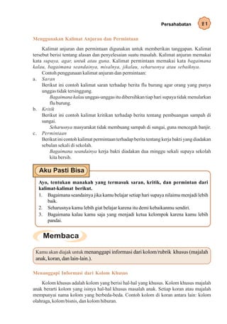 Persahabatan         21

Menggunakan Kalimat Anjuran dan Permintaan
     Kalimat anjuran dan permintaan digunakan untuk memberikan tanggapan. Kalimat
tersebut berisi tentang alasan dan penyelesaian suatu masalah. Kalimat anjuran memakai
kata supaya, agar, untuk atau guna. Kalimat permintaan memakai kata bagaimana
kalau, bagaimana seandainya, misalnya, jikalau, seharusnya atau sebaiknya.
     Contoh penggunaan kalimat anjuran dan permintaan:
a. Saran
     Berikut ini contoh kalimat saran terhadap berita flu burung agar orang yang punya
     unggas tidak tersinggung.
         Bagaimana kalau unggas-unggas itu dibersihkan tiap hari supaya tidak menularkan
         flu burung.
b. Kritik
     Berikut ini contoh kalimat kritikan terhadap berita tentang pembuangan sampah di
     sungai.
         Seharusnya masyarakat tidak membuang sampah di sungai, guna mencegah banjir.
c. Permintaan
     Berikut ini contoh kalimat permintaan terhadap berita tentang kerja bakti yang diadakan
     sebulan sekali di sekolah.
         Bagaimana seandainya kerja bakti diadakan dua minggu sekali supaya sekolah
         kita bersih.



  Ayo, tentukan manakah yang termasuk saran, kritik, dan permintan dari
  kalimat-kalimat berikut.
  1. Bagaimana seandainya jika kamu belajar setiap hari supaya nilaimu menjadi lebih
      baik.
  2. Seharusnya kamu lebih giat belajar karena itu demi kebaikanmu sendiri.
  3. Bagaimana kalau kamu saja yang menjadi ketua kelompok karena kamu lebih
      pandai.




 Kamu akan diajak untuk menanggapi informasi dari kolom/rubrik khusus (majalah
 anak, koran, dan lain-lain.).

Menanggapi Informasi dari Kolom Khusus
    Kolom khusus adalah kolom yang berisi hal-hal yang khusus. Kolom khusus majalah
anak berarti kolom yang isinya hal-hal khusus masalah anak. Setiap koran atau majalah
mempunyai nama kolom yang berbeda-beda. Contoh kolom di koran antara lain: kolom
olahraga, kolom bisnis, dan kolom hiburan.
 