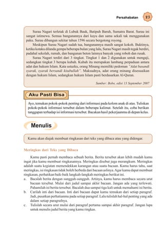 Persahabatan         23


      Surau Nagari terletak di Lubuk Bauk, Batipuh Baruh, Sumatra Barat. Surau ini
 sangat istimewa. Semua bangunannya dari kayu dan sama sekali tak menggunakan
 paku. Surau dibangun sekitar tahun 1596 secara bergotong royong.
      Meskipun Surau Nagari sudah tua, bangunannya masih sangat kokoh. Buktinya,
 ketika kotaku dilanda gempa beberapa bulan yang lalu, Surau Nagari masih tegak berdiri,
 padahal sekolah, rumah, dan bangunan beton lainnya banyak yang roboh dan rusak.
      Surau Nagari terdiri dari 3 tingkat. Tingkat 1 dan 2 digunakan untuk mengaji,
 sedangkan tingkat 3 berupa kubah. Kubah itu merupakan lambang perpaduan antara
 adat dan hukum Islam. Kata ustazku, orang Minang memiliki pedoman ”Adat basandi
 syarak, syarak bersandi kitabullah”. Maksudnya, adat orang minang disesuaikan
 dengan hukum Islam, sedangkan hukum Islam pasti berdasarkan Al-Quran.

                                                  Sumber: Bobo, edisi 13 September 2007




  Ayo, temukan pokok-pokok penting dari informasi pada kolom anak di atas. Tuliskan
  pokok-pokok informasi tersebut dalam beberapa kalimat. Setelah itu, coba berikan
  tanggapan terhadap isi informasi tersebut. Bacakan hasil pekerjaanmu di depan kelas.




  Kamu akan diajak membuat ringkasan dari teks yang dibaca atau yang didengar.


Meringkas dari Teks yang Dibaca
    Kamu pasti pernah membaca sebuah berita. Berita tersebut akan lebih mudah kamu
ingat jika kamu membuat ringkasannya. Meringkas disebut juga merangkum. Meringkas
adalah suatu kegiatan memendekkan karangan atau suatu bacaan. Kamu harus tahu, saat
meringkas, isi ringkasan tidak boleh berbeda dari bacaan aslinya. Agar kamu dapat membuat
ringkasan, perhatikan baik-baik langkah-langkah meringkas berikut ini.
a. Bacalah berita dengan sungguh-sungguh. Artinya, kamu harus membaca secara urut
    bacaan tersebut. Mulai dari judul sampai akhir bacaan. Jangan ada yang terlewati.
    Pahamilah isi berita tersebut. Bacalah dua sampai tiga kali untuk memahami isi berita.
b. Carilah inti dari bacaan. Inti dari bacaan dapat kamu temukan dari setiap paragraf.
    Jadi, pusatkan perhatianmu pada setiap paragraf. Lalu tulislah hal-hal penting yang ada
    dalam setiap paragrafnya.
c. Tulislah secara urut mulai dari paragraf pertama sampai akhir paragraf. Jangan lupa
    untuk menulis judul berita yang kamu ringkas.
 