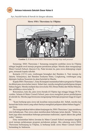 24     Bahasa Indonesia Sekolah Dasar Kelas 6


  Ayo, bacalah berita di bawah ini dengan saksama.

                       Siswa SMA Theresiana ke Filipina




           Gambar 2. 3 Siswa-siswi SMA Theresiana bersiap-siap naik pesawat

     Semarang- SMA Theresiana 1 Semarang mengirim sembilan siswa ke Filipina
sebagai langkah awal menuju program pertukaran pelajar. Mereka akan mengunjungi
Mater Carmeli School, Quezon City. Pada lawatan itu, para siswa didampingi empat
guru, termasuk kepala sekolah.
     Kemarin (12/11) sore, rombongan berangkat dari Bandara A. Yani menuju ke
Jakarta. Selanjutnya, dari Bandara Soekarno Hatta, Cengkareng, rombongan yang
dipimpin Andreas Susarmin itu akan bertolak ke Manila.
     Kepala SMA Theresiana 1, Enny Krisnajanti menuturkan bahwa program ke Filipina
itu diikuti para siswa kelasi imersi. Sehari-hari, mereka mengikuti pembelajaran dengan
bahasa Inggris. Mereka meliputi dua siswa kelas XII, Dimas Hokka dan Melita Mulyani,
dan selebihnya siswa kelas X.
     Rencananya, kata dia, para siswa berada di Filipina tiga minggu hingga 30 No-
vember. Selama di Mater Carmeli School, para siswa mengikuti proses pembelajaran
di sekolah itu. Mereka juga berencana mengunjungi beberapa perguruan tinggi di negeri
itu.
     ”Kami berharap para siswa tak kesulitan menyesuaikan diri. Sebab, mereka kan
berasal dari kelas imersi yang sehari-harinya mengikuti pelajaran dalam bahasa Inggris,”
ujar Enny.
     Dia mengemukakan bahwa dalam kunjungan itu, SMA Theresiana 1 juga membawa
misi kebudayaan. Para siswa akan membawakan beberapa tarian daerah. ”Selain itu,
kami juga akan memainkan beberapa permainan tradisional, seperti dakon dan gobak
sodor,” katanya.
     Enny menuturkan bahwa lawatan ke Mater Carmeli School merupakan langkah
awal menuju pelaksanaan program pertukaran pelajar. Jika sekarang siswa SMA
Theresiana berkunjung ke Filipina, ia berharap kelak siswa Mater Carmeli School
bertandang ke Indonesia.
 