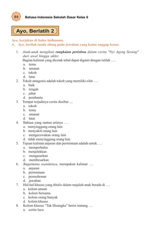 26     Bahasa Indonesia Sekolah Dasar Kelas 6




Ayo, kerjakan di buku latihanmu.
A. Ayo, berilah tanda silang pada jawaban yang kamu anggap benar.

  1.   Anak-anak mengikuti rangkaian peristiwa dalam cerita "Nyi Ageng Serang"
       dari awal hingga akhir.
       Bagian kalimat yang dicetak tebal dapat diganti dengan istilah ….
       a. tema
       b. amanat
       c. tokoh
       d. latar
  2.   Tokoh antagonis adalah tokoh yang memiliki sifat ….
       a. baik
       b. tengah
       c. jahat
       d. pembantu
  3.   Tempat terjadinya cerita disebut ....
       a. tokoh
       b. tema
       c. amanat
       d. latar
  4.   Bahasa yang santun artinya ….
       a. menyinggung orang lain
       b. menyakiti orang lain
       c. mengecewakan orang lain
       d. tidak menyinggung orang lain
  5.   Tujuan kalimat anjuran dan permintaan adalah untuk ….
       a. memperhalus
       b. menjelekkan
       c. mengasarkan
       d. membesarkan
  6.   Bagaimana seandainya, merupakan kalimat ….
       a. anjuran
       b. permintaan
       c. permohonan
       d. jawaban
  7.   Hal-hal khusus yang ditulis dalam majalah anak berada di ….
       a. kolom umum
       b. kolom bersama
       c. kolom orang banyak
       d. kolom khusus
  8.   Kolom khusus ”Tak Disangka” berisi tentang ….
       a. cerita lucu
 