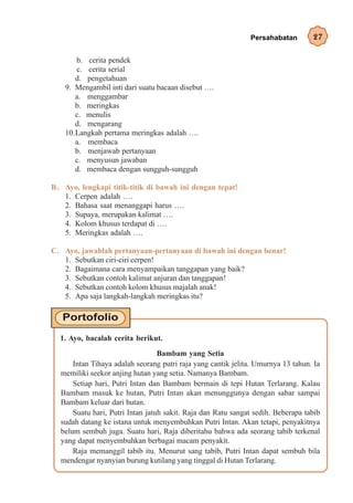 Persahabatan        27

       b. cerita pendek
       c. cerita serial
       d. pengetahuan
    9. Mengambil inti dari suatu bacaan disebut ….
       a. menggambar
       b. meringkas
       c. menulis
       d. mengarang
    10.Langkah pertama meringkas adalah ….
       a. membaca
       b. menjawab pertanyaan
       c. menyusun jawaban
       d. membaca dengan sungguh-sungguh

B . Ayo, lengkapi titik-titik di bawah ini dengan tepat!
    1. Cerpen adalah ….
    2. Bahasa saat menanggapi harus ….
    3. Supaya, merupakan kalimat ….
    4. Kolom khusus terdapat di ….
    5. Meringkas adalah ….

C. Ayo, jawablah pertanyaan-pertanyaan di bawah ini dengan benar!
   1. Sebutkan ciri-ciri cerpen!
   2. Bagaimana cara menyampaikan tanggapan yang baik?
   3. Sebutkan contoh kalimat anjuran dan tanggapan!
   4. Sebutkan contoh kolom khusus majalah anak!
   5. Apa saja langkah-langkah meringkas itu?




  1. Ayo, bacalah cerita berikut.
                                  Bambam yang Setia
      Intan Tihaya adalah seorang putri raja yang cantik jelita. Umurnya 13 tahun. Ia
  memiliki seekor anjing hutan yang setia. Namanya Bambam.
      Setiap hari, Putri Intan dan Bambam bermain di tepi Hutan Terlarang. Kalau
  Bambam masuk ke hutan, Putri Intan akan menunggunya dengan sabar sampai
  Bambam keluar dari hutan.
      Suatu hari, Putri Intan jatuh sakit. Raja dan Ratu sangat sedih. Beberapa tabib
  sudah datang ke istana untuk menyembuhkan Putri Intan. Akan tetapi, penyakitnya
  belum sembuh juga. Suatu hari, Raja diberitahu bahwa ada seorang tabib terkenal
  yang dapat menyembuhkan berbagai macam penyakit.
      Raja memanggil tabib itu. Menurut sang tabib, Putri Intan dapat sembuh bila
  mendengar nyanyian burung kutilang yang tinggal di Hutan Terlarang.
 