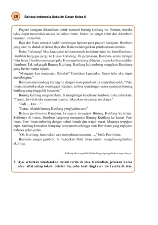 28     Bahasa Indonesia Sekolah Dasar Kelas 6



    Prajurit kerajaan dikerahkan untuk mencari burung kutilang itu. Namun, mereka
tidak dapat menerobos masuk ke dalam hutan. Hutan itu sangat lebat dan ditumbuhi
tanaman merambat.
    Raja dan Ratu semakin sedih mendengar laporan para prajurit kerajaan. Bambam
yang saat itu duduk di dekat Raja dan Ratu mendengarkan pembicaraan mereka.
    Hutan Terlarang? Aku, kan, sudah terbiasa masuk ke dalam hutan itu, batin Bambam.
Bambam bergegas pergi ke Hutan Terlarang. Di perjalanan, Bambam selalu teringat
Putri Intan. Bambam menangis pilu. Binatang-binatang di hutan merasa kasihan melihat
Bambam. Tak terkecuali Burung Kutilang. Kutilang lalu terbang mengikuti Bambang
yang berlari tanpa tujuan.
    "Mengapa kau menangis, Sahabat? Ceritakan kepadaku. Siapa tahu aku dapat
menolongmu."
    Bambam memandang burung itu dengan mata penuh air. Ia menyahut sedih, "Putri
Intan, sahabatku akan meninggal. Kecuali, ia bisa mendengar suara nyanyian burung
kutilang yang tinggal di hutan ini.”
    Burung kutilang sangat terharu. Ia menghargai kesetiaan Bambam. Lalu, ia berkata,
"Teman, bawalah aku menemui tuanmu. Aku akan menyanyi untuknya."
    "Jadi … kau …"
    "Benar. Akulah burung Kutilang yang kalian cari."
    Betapa gembiranya Bambam. Ia segera mengajak Burung Kutilang ke istana.
Setibanya di istana, Bambam langsung mengantar Burung Kutilang ke kamar Putri
Intan. Putri Intan terbaring dengan tubuh lemah dan wajah pucat. Matanya terpejam
rapat. Kutilang kemudian bernyanyi amat merdu sehingga mata Putri Intan yang terpejam,
terbuka pelan-pelan.
    "Oh, Kutilang, lama sekali aku merindukan suaramu …,” bisik Putri Intan.
    Bambam sangat gembira. Ia mendekati Putri Intan sambil mengibas-ngibaskan
ekornya.

                                     Dikutip dari majalah bobo dengan pengubahan seperlunya


2. Ayo, sebutkan tokoh-tokoh dalam cerita di atas. Kemudian, jelaskan watak
   atau sifat setiap tokoh. Setelah itu, coba buat ringkasan dari cerita di atas.
 