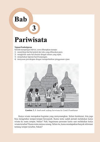 Pariwisata       29



Bab
                   3
Pariwisata
Tujuan Pembelajaran
Setelah mempelajari bab ini, siswa diharapkan mampu:
1) menuliskan hal-hal pokok dari teks yang dibacakan guru;
2) mengkritik suatu hal disertai dengan alasan yang tepat;
3) menjelaskan laporan hasil kunjungan;
4) menyusun percakapan dengan memperhatikan penggunaan ejaan.




            Gambar 3. 1 Anak-anak sedang berwisata ke Candi Prambanan


     Karya wisata merupakan kegiatan yang menyenangkan. Selain berekreasi, kita juga
bisa mengetahui tempat-tempat bersejarah. Kamu tentu sudah pernah melakukan karya
wisata ke suatu tempat, bukan? Nah, bagaimana perasaan kamu saat melakukan karya
wisata tersebut? Kamu tentu merasa senang. Selain itu, kamu mendapatkan banyak informasi
tentang tempat tersebut, bukan?
 