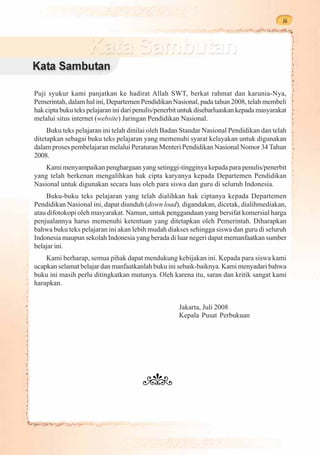 iii




Puji syukur kami panjatkan ke hadirat Allah SWT, berkat rahmat dan karunia-Nya,
Pemerintah, dalam hal ini, Departemen Pendidikan Nasional, pada tahun 2008, telah membeli
hak cipta buku teks pelajaran ini dari penulis/penerbit untuk disebarluaskan kepada masyarakat
melalui situs internet (website) Jaringan Pendidikan Nasional.
     Buku teks pelajaran ini telah dinilai oleh Badan Standar Nasional Pendidikan dan telah
ditetapkan sebagai buku teks pelajaran yang memenuhi syarat kelayakan untuk digunakan
dalam proses pembelajaran melalui Peraturan Menteri Pendidikan Nasional Nomor 34 Tahun
2008.
    Kami menyampaikan penghargaan yang setinggi-tingginya kepada para penulis/penerbit
yang telah berkenan mengalihkan hak cipta karyanya kepada Departemen Pendidikan
Nasional untuk digunakan secara luas oleh para siswa dan guru di seluruh Indonesia.
    Buku-buku teks pelajaran yang telah dialihkan hak ciptanya kepada Departemen
Pendidikan Nasional ini, dapat diunduh (down load), digandakan, dicetak, dialihmediakan,
atau difotokopi oleh masyarakat. Namun, untuk penggandaan yang bersifat komersial harga
penjualannya harus memenuhi ketentuan yang ditetapkan oleh Pemerintah. Diharapkan
bahwa buku teks pelajaran ini akan lebih mudah diakses sehingga siswa dan guru di seluruh
Indonesia maupun sekolah Indonesia yang berada di luar negeri dapat memanfaatkan sumber
belajar ini.
    Kami berharap, semua pihak dapat mendukung kebijakan ini. Kepada para siswa kami
ucapkan selamat belajar dan manfaatkanlah buku ini sebaik-baiknya. Kami menyadari bahwa
buku ini masih perlu ditingkatkan mutunya. Oleh karena itu, saran dan kritik sangat kami
harapkan.


                                                      Jakarta, Juli 2008
                                                      Kepala Pusat Perbukuan
 