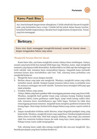 Pariwisata       33




  Ayo, buat kelompok dengan teman sebangkumu. Carilah sebuah teks bacaan di majalah
  anak yang bertemakan karya wisata. Catatlah hal-hal pokok dalam bacaan tersebut,
  kemudian buatlah rangkumannya. Bacakan hasil rangkumanmu di depan kelas. Teman
  yang lain menanggapi.




  Kamu akan diajak menanggapi (mengkritik/memuji) sesuatu hal disertai alasan
  dengan menggunakan bahasa yang santun.


Mengkritik Sesuatu Disertai Alasan
     Kamu harus tahu, saat kamu mengkritik sesuatu sifatnya harus membangun. Artinya,
sesuatu yang kamu kritik bisa menjadi lebih bagus lagi. Misalnya, kamu ingin mengkritik
temanmu yang bajunya tidak dimasukkan. Katakan bahwa itu tidak rapi dan melanggar tata
tertib sekolah. Jadi, temanmu harus memasukkan bajunya. Janganlah kamu memarahi
temanmu karena akan menimbulkan sakit hati. Nah, sekarang kamu perhatikan cara
mengkritik berikut ini.
a. Mengkritik harus sesuai dengan masalah.
b. Berikan alasan yang tepat saat mengkritik. Misalnya, mengkritik teman yang selalu
     terlambat masuk sekolah. Katakan kepada temanmu bahwa kalau ia terlambat terus
     itu namanya melanggar tata tertib sekolah. Temanmu harus berangkat lebih pagi agar
     tidak terlambat.
c. Gunakan bahasa yang santun.
     Artinya, bahasa yang kamu gunakan tidak menyinggung perasaan orang yang kamu kritik.
     Misalnya, mengkritik hasil gambar teman yang warnanya kurang. Katakan kepada
     temanmu bahwa warna gambarnya sudah bagus, tetapi masih kurang sedikit tebal.
     Jadi, temanmu harus menebalkannya agar lebih bagus. Kalimat itu tidak akan
     menyinggung perasaan temanmu. Janganlah kamu menghina gambaran temanmu bila
     kurang bagus. Akan tetapi, berikan kritik dengan bahasa yang santun, seperti contoh di
     atas.
d. Jangan memaksakan kritikmu untuk diterima, tetapi dengarlah pendapat orang yang
     kamu kritik. Misalnya, mengkritik teman yang sangat boros. Katakan kepada temanmu
     bahwa boros itu tidak baik, lebih baik uangnya ditabung. Akan tetapi, jika temanmu
     tidak bisa menerima kritikmu karena dia anak orang kaya, kamu jangan memaksa.
     Sebagai teman, kamu sudah mengingatkan.

    Nah, sekarang kamu sudah tahu tentang mengkritik dan cara-cara mengkritik. Ayo,
bacalah percakapan yang berisi kritikan berikut ini.
 