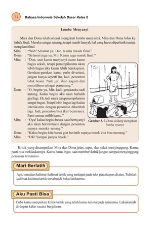 34      Bahasa Indonesia Sekolah Dasar Kelas 6


                                   Lomba Menyanyi

     Mira dan Dona telah selesai mengikuti lomba menyanyi. Mira dan Dona lolos ke
 babak final. Mereka sangat senang, tetapi masih banyak hal yang harus diperbaiki untuk
 mengikuti final.
 Mira : “Wah! Selamat ya, Don. Kamu masuk final.”
 Dona : “Selamat juga ya, Mir. Kamu juga masuk final.”
 Mira : “Don, saat kamu menyanyi suara kamu
           bagus sekali, tetapi penampilanmu akan
           lebih bagus jika kamu lebih berekspresi.
           Gerakan-gerakan kamu perlu divariasi,
           jangan hanya seperti itu. Jadi, penonton
           tidak bosan. Pasti juri akan kagum dan
           memilihmu sebagai pemenang.”
 Dona : “O, begitu ya, Mir. Jadi, gerakanku tadi
           kurang. Kalau begitu aku akan berlatih
           giat lagi. Eh, tadi suara dan penampilanmu
           sangat bagus. Tetapi lebih bagus lagi kalau
           interaksimu dengan penonton ditambah
           lagi. Jadi, penonton bisa ikut bernyanyi.
           Pasti semua milih kamu.”
 Mira : “Oya! kalau begitu besok saat bernyanyi Gambar 3. 3 Dona sedang mengikuti
           aku akan berinteraksi dengan penonton                  lomba nyanyi
           supaya mereka senang.”
 Dona : “Kalau begitu kita harus giat berlatih supaya besok kita bisa menang.”
 Mira : “OK! Sampai jumpa besok.”

     Kritik yang disampaikan Mira dan Dona jelas, tepat, dan tidak menyinggung. Kamu
pasti bisa melakukannya. Kamu harus ingat, saat memberi kritik jangan sampai menyinggung
perasaan temanmu.




   Ayo, temukan kalimat-kalimat kritik yang terdapat pada teks percakapan di atas. Tulislah
   kalimat-kalimat kritik tersebut di buku latihanmu.




  Coba kamu sampaikan kritik-kritik yang telah kamu tulis kepada temanmu. Lakukanlah
  di depan kelas secara bergiliran.
 