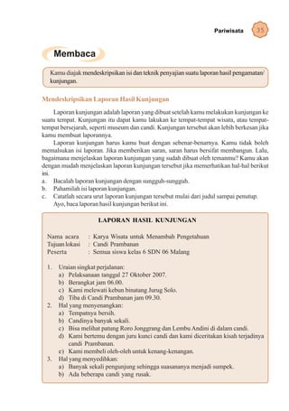 Pariwisata      35




   Kamu diajak mendeskripsikan isi dan teknik penyajian suatu laporan hasil pengamatan/
   kunjungan.

Mendeskripsikan Laporan Hasil Kunjungan
     Laporan kunjungan adalah laporan yang dibuat setelah kamu melakukan kunjungan ke
suatu tempat. Kunjungan itu dapat kamu lakukan ke tempat-tempat wisata, atau tempat-
tempat bersejarah, seperti museum dan candi. Kunjungan tersebut akan lebih berkesan jika
kamu membuat laporannya.
     Laporan kunjungan harus kamu buat dengan sebenar-benarnya. Kamu tidak boleh
memalsukan isi laporan. Jika memberikan saran, saran harus bersifat membangun. Lalu,
bagaimana menjelaskan laporan kunjungan yang sudah dibuat oleh temanmu? Kamu akan
dengan mudah menjelaskan laporan kunjungan tersebut jika memerhatikan hal-hal berikut
ini.
a. Bacalah laporan kunjungan dengan sungguh-sungguh.
b. Pahamilah isi laporan kunjungan.
c. Catatlah secara urut laporan kunjungan tersebut mulai dari judul sampai penutup.
     Ayo, baca laporan hasil kunjungan berikut ini.

                     LAPORAN HASIL KUNJUNGAN

  Nama acara      : Karya Wisata untuk Menambah Pengetahuan
  Tujuan lokasi   : Candi Prambanan
  Peserta         : Semua siswa kelas 6 SDN 06 Malang

  1.   Uraian singkat perjalanan:
       a) Pelaksanaan tanggal 27 Oktober 2007.
       b) Berangkat jam 06.00.
       c) Kami melewati kebun binatang Jurug Solo.
       d) Tiba di Candi Prambanan jam 09.30.
  2.   Hal yang menyenangkan:
       a) Tempatnya bersih.
       b) Candinya banyak sekali.
       c) Bisa melihat patung Roro Jonggrang dan Lembu Andini di dalam candi.
       d) Kami bertemu dengan juru kunci candi dan kami diceritakan kisah terjadinya
           candi Prambanan.
       e) Kami membeli oleh-oleh untuk kenang-kenangan.
  3.   Hal yang menyedihkan:
       a) Banyak sekali pengunjung sehingga suasananya menjadi sumpek.
       b) Ada beberapa candi yang rusak.
 