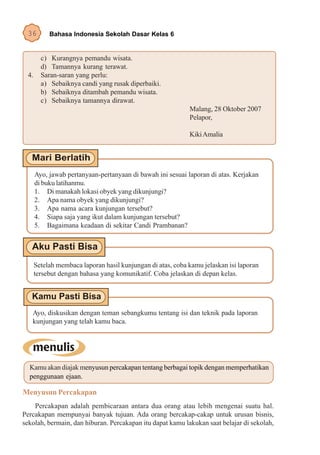 36        Bahasa Indonesia Sekolah Dasar Kelas 6


        c) Kurangnya pemandu wisata.
        d) Tamannya kurang terawat.
 4.     Saran-saran yang perlu:
        a) Sebaiknya candi yang rusak diperbaiki.
        b) Sebaiknya ditambah pemandu wisata.
        c) Sebaiknya tamannya dirawat.
                                                            Malang, 28 Oktober 2007
                                                            Pelapor,

                                                            Kiki Amalia




      Ayo, jawab pertanyaan-pertanyaan di bawah ini sesuai laporan di atas. Kerjakan
      di buku latihanmu.
      1. Di manakah lokasi obyek yang dikunjungi?
      2. Apa nama obyek yang dikunjungi?
      3. Apa nama acara kunjungan tersebut?
      4. Siapa saja yang ikut dalam kunjungan tersebut?
      5. Bagaimana keadaan di sekitar Candi Prambanan?




      Setelah membaca laporan hasil kunjungan di atas, coba kamu jelaskan isi laporan
      tersebut dengan bahasa yang komunikatif. Coba jelaskan di depan kelas.




   Ayo, diskusikan dengan teman sebangkumu tentang isi dan teknik pada laporan
   kunjungan yang telah kamu baca.




  Kamu akan diajak menyusun percakapan tentang berbagai topik dengan memperhatikan
  penggunaan ejaan.

Menyusun Percakapan
    Percakapan adalah pembicaraan antara dua orang atau lebih mengenai suatu hal.
Percakapan mempunyai banyak tujuan. Ada orang bercakap-cakap untuk urusan bisnis,
sekolah, bermain, dan hiburan. Percakapan itu dapat kamu lakukan saat belajar di sekolah,
 