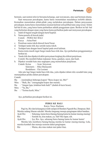 Pariwisata       37

bermain, saat nonton televisi bersama keluarga, saat wawancara, atau saat bermain drama.
     Saat menyusun percakapan, kamu harus menentukan masalahnya terlebih dahulu.
Kemudian menentukan pihak-pihak yang melakukan percakapan. Dalam penyusunan
percakapan, kamu harus menentukan susunan kalimat serta pilihan kata yang sesuai. Selain
hal-hal di atas, yang harus kamu perhatikan adalah penggunaan ejaan. Berikut ini hal -hal
yang berkaitan dengan ejaan yang harus kamu perhatikan pada saat menyusun percakapan.
a. Judul di bagian tengah dengan huruf kapital.
b. Nama penulis di bawah judul.
     Contoh : PERGI KE BALI
     Karya : Arina Putri
c. Penulisan nama tokoh diawali huruf besar.
d. Terdapat tanda titik dua setelah nama tokoh.
e. Terdapat kata dengan huruf kapital pada awal kalimat.
     Kamu tentu masih ingat fungsi tanda baca titik dua. Ayo perhatikan penggunaannya
     berikut ini.
a. Tanda titik dua dipakai di akhir pernyataan lengkap jika diikuti penjelasan.
     Contoh: Ibu membeli bahan makanan: beras, gandum, sayur, dan buah.
b. Dipakai sesudah kata atau ungkapan yang memerlukan penjelasan.
     Contoh: Ketua        : Iwan Setyawan
              Sekretaris : Rika Damayanti
              Bendahara : Ela Lusiana
     Ada satu lagi fungsi tanda baca titik dua, yaitu dipakai dalam teks sesudah kata yang
menunjukkan pelaku dalam percakapan.
Contoh:
Ibu : (meletakkan beberapa kopor) ”Bawa kopor ini, Mir!”
Mira : “Baik, Bu.” (mengangkat kopor dan masuk).
Ibu : “Jangan lupa, letakkan baik-baik!” (duduk di kursi besar).
Mira : “Ya, Bu.”
Ibu : “Terima kasih, Mira.”

    Ayo, perhatikan percakapan berikut ini.


                                     PERGI KE BALI
                                    Karya Tasya Raehana
       Pagi itu, Rio dan keluarganya telah sampai di Bandara Ngurah Rai, Denpasar, Bali.
   Mereka sedang liburan sekolah. Mereka langsung menuju penginapan dekat bandara.
   Ayah Rio       : Sekarang, kamu bawa barang-barang kamu ke kamar masing-masing!
   Rio            : Setelah itu, kita makan, ya, Yah? Rio lapar, nih.
   Ayah Rio       : Iya, Rio. Ayo, sekarang bawa barang kamu ke kamar kamu!
       Mereka lalu membawa barang-barang mereka ke kamar masing-masing. Lalu,
   mereka kembali dan menuju restoran dekat penginapan.
   Rio            : Mama, aku mau makan nasi pakai ikan.
 