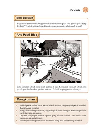 Pariwisata       39




Bagaimana menurutmu penggunaan kalimat-kalimat pada teks percakapan “Pergi
Ke Bali”? Apakah pilihan kata dalam teks percakapan tersebut sudah sesuai?




Coba tentukan sebuah tema untuk gambar di atas. Kemudian, susunlah sebuah teks
percakapan berdasarkan gambar tersebut. Perhatikan penggunaan ejaannya.




   Hal-hal pokok dalam suatu bacaan adalah sesuatu yang menjadi pokok atau inti
   dalam bacaan tersebut.
   Mengkritik adalah pernyataan yang sering kali disertai dengan pertimbangan baik
   buruk dan jalan keluarnya.
   Laporan kunjungan adalah laporan yang dibuat setelah kamu melakukan
   kunjungan ke suatu tempat.
   Percakapan adalah pembicaraan antara dua orang atau lebih tentang suatu hal.
 