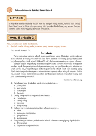 40     Bahasa Indonesia Sekolah Dasar Kelas 6




  Setiap hari kamu bercakap-cakap, baik itu dengan orang tuamu, teman, atau orang
  lain. Saat kamu berbicara dengan orang lain, gunakanlah bahasa yang sopan. Jangan
  sampai kamu menyinggung perasaan orang lain.




Ayo, kerjakan di buku latihanmu.
A. Berilah tanda silang pada jawaban yang kamu anggap benar.
   Teks untuk nomor 1-4.
                                        Pariwisata
        Pariwisata atau turisme adalah suatu perjalanan yang dilakukan untuk rekreasi
    atau liburan. Seorang wisatawan atau turis adalah seseorang yang melakukan
    perjalanan paling tidak sejauh 80 km (50 mil) dari rumahnya dengan tujuan rekreasi.
        Banyak negara bergantung dari industri pariwisata. Industri pariwisata merupakan
    sumber pajak dan pendapatan dari perusahaan yang menjual jasa kepada wisatawan.
    Oleh karena itu, pengembangan industri pariwisata adalah salah satu strategi yang
    dipakai oleh organisasi nonpemerintah untuk mempromosikan wilayah tertentu. Selain
    itu, daerah wisata dapat meningkatkan perdagangan melalui penjualan barang dan
    jasa kepada orang nonlokal.
                                                                     Sumber: //id.wikipedia.org
   1. Perjalanan yang dilakukan untuk rekreasi disebut.....
      a. jalan-jalan
      b. pariwisata
      c. kunjungan
      d. bermain
   2. Orang yang melakukan pariwisata disebut.....
      a. wisatawan
      b. orang asing
      c. investor
      d. pengunjung
   3. Industri pariwisata dapat dijadikan sebagai sumber.....
      a. alam
      b. pajak dan pendapatan
      c. pengeluaran
      d. pemasukan
   4. Pengembangan industri pariwisata ini adalah salah satu strategi yang dipakai oleh.....
      a. Pemerintah
      b. organisasi nonpemerintah
 