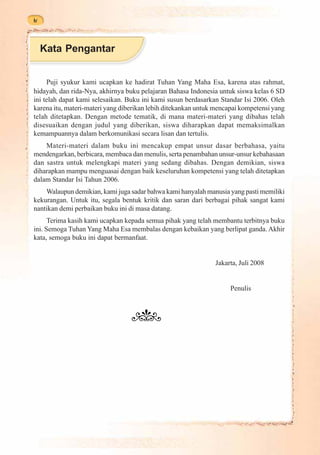 iv



     Kata Pengantar


     Puji syukur kami ucapkan ke hadirat Tuhan Yang Maha Esa, karena atas rahmat,
hidayah, dan rida-Nya, akhirnya buku pelajaran Bahasa Indonesia untuk siswa kelas 6 SD
ini telah dapat kami selesaikan. Buku ini kami susun berdasarkan Standar Isi 2006. Oleh
karena itu, materi-materi yang diberikan lebih ditekankan untuk mencapai kompetensi yang
telah ditetapkan. Dengan metode tematik, di mana materi-materi yang dibahas telah
disesuaikan dengan judul yang diberikan, siswa diharapkan dapat memaksimalkan
kemampuannya dalam berkomunikasi secara lisan dan tertulis.
    Materi-materi dalam buku ini mencakup empat unsur dasar berbahasa, yaitu
mendengarkan, berbicara, membaca dan menulis, serta penambahan unsur-unsur kebahasaan
dan sastra untuk melengkapi materi yang sedang dibahas. Dengan demikian, siswa
diharapkan mampu menguasai dengan baik keseluruhan kompetensi yang telah ditetapkan
dalam Standar Isi Tahun 2006.
    Walaupun demikian, kami juga sadar bahwa kami hanyalah manusia yang pasti memiliki
kekurangan. Untuk itu, segala bentuk kritik dan saran dari berbagai pihak sangat kami
nantikan demi perbaikan buku ini di masa datang.
      Terima kasih kami ucapkan kepada semua pihak yang telah membantu terbitnya buku
ini. Semoga Tuhan Yang Maha Esa membalas dengan kebaikan yang berlipat ganda. Akhir
kata, semoga buku ini dapat bermanfaat.


                                                               Jakarta, Juli 2008


                                                                    Penulis
 