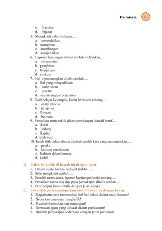 Pariwisata   41

         c. Presiden
         d. Pejabat
     5. Mengkritik sifatnya harus.....
         a. merendahkan
         b. menghina
         c. membangun
         d. menjatuhkan
     6. Laporan kunjungan dibuat setelah melakukan.....
         a. pengamatan
         b. penelitian
         c. kunjungan
         d. diskusi
     7. Hal menyenangkan ditulis setelah.....
         a. hal yang menyedihkan
         b. saran-saran
         c. peserta
         d. uraian singkat perjalanan
     8. Saat belajar kelompok, kamu berbicara tentang.....
         a. acara televisi
         b. pelajaran
         c. liburan
         d. bermain
     9. Penulisan nama tokoh dalam percakapan diawali huruf.....
         a. kecil
         b. sedang
         c. kapital
         d. lebih kecil
     10. Tanda titik dalam drama dipakai setelah kata yang menunjukkan.....
         a. pelaku
         b. kalimat percakapan
         c. kalimat dalam kurung
         d. judul
B.  Isilah titik-titik di bawah ini dengan tepat.
   1. Dalam suatu bacaan terdapat hal-hal.....
   2. Sifat mengkritik adalah.....
   3. Setelah nama acara, laporan kunjungan berisi tentang.....
   4. Penulisan tanda titik dua pada percakapan ditulis setelah.....
   5. Percakapan harus ditulis dengan jelas supaya.....
C. Jawablah pertanyaan-pertanyaan di bawah ini dengan benar.
   1. Bagaimana cara menemukan hal-hal pokok dalam suatu bacaan?
   2. Sebutkan cara-cara mengkritik!
   3. Buatlah format laporan kunjungan!
   4. Sebutkan ejaan yang dipakai dalam percakapan!
   5. Buatlah percakapan sederhana dengan tema pariwisata!
 