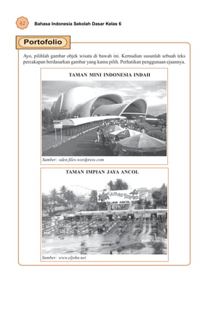 42    Bahasa Indonesia Sekolah Dasar Kelas 6




 Ayo, pilihlah gambar objek wisata di bawah ini. Kemudian susunlah sebuah teks
 percakapan berdasarkan gambar yang kamu pilih. Perhatikan penggunaan ejaannya.

                       TAMAN MINI INDONESIA INDAH




          Sumber: oden.files.wordpress.com

                      TAMAN IMPIAN JAYA ANCOL




          Sumber: www.eljohn.net
 