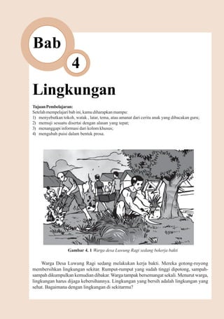Lingkungan         43



Bab
                     4
Lingkungan
Tujuan Pembelajaran:
Setelah mempelajari bab ini, kamu diharapkan mampu:
1) menyebutkan tokoh, watak , latar, tema, atau amanat dari cerita anak yang dibacakan guru;
2) memuji sesuatu disertai dengan alasan yang tepat;
3) menanggapi informasi dari kolom khusus;
4) mengubah puisi dalam bentuk prosa.




                   Gambar 4. 1 Warga desa Luwung Ragi sedang bekerja bakti

     Warga Desa Luwung Ragi sedang melakukan kerja bakti. Mereka gotong-royong
membersihkan lingkungan sekitar. Rumput-rumput yang sudah tinggi dipotong, sampah-
sampah dikumpulkan kemudian dibakar. Warga tampak bersemangat sekali. Menurut warga,
lingkungan harus dijaga kebersihannya. Lingkungan yang bersih adalah lingkungan yang
sehat. Bagaimana dengan lingkungan di sekitarmu?
 
