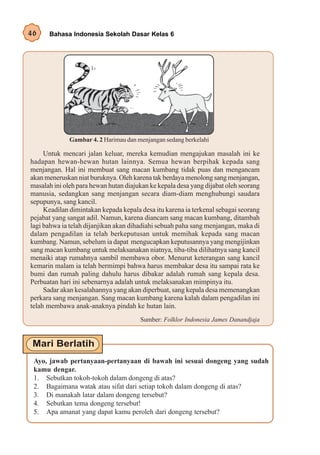 46    Bahasa Indonesia Sekolah Dasar Kelas 6




              Gambar 4. 2 Harimau dan menjangan sedang berkelahi

     Untuk mencari jalan keluar, mereka kemudian mengajukan masalah ini ke
hadapan hewan-hewan hutan lainnya. Semua hewan berpihak kepada sang
menjangan. Hal ini membuat sang macan kumbang tidak puas dan mengancam
akan meneruskan niat buruknya. Oleh karena tak berdaya menolong sang menjangan,
masalah ini oleh para hewan hutan diajukan ke kepala desa yang dijabat oleh seorang
manusia, sedangkan sang menjangan secara diam-diam menghubungi saudara
sepupunya, sang kancil.
     Keadilan dimintakan kepada kepala desa itu karena ia terkenal sebagai seorang
pejabat yang sangat adil. Namun, karena diancam sang macan kumbang, ditambah
lagi bahwa ia telah dijanjikan akan dihadiahi sebuah paha sang menjangan, maka di
dalam pengadilan ia telah berkeputusan untuk memihak kepada sang macan
kumbang. Namun, sebelum ia dapat mengucapkan keputusannya yang mengijinkan
sang macan kumbang untuk melaksanakan niatnya, tiba-tiba dilihatnya sang kancil
menaiki atap rumahnya sambil membawa obor. Menurut keterangan sang kancil
kemarin malam ia telah bermimpi bahwa harus membakar desa itu sampai rata ke
bumi dan rumah paling dahulu harus dibakar adalah rumah sang kepala desa.
Perbuatan hari ini sebenarnya adalah untuk melaksanakan mimpinya itu.
     Sadar akan kesalahannya yang akan diperbuat, sang kepala desa memenangkan
perkara sang menjangan. Sang macan kumbang karena kalah dalam pengadilan ini
telah membawa anak-anaknya pindah ke hutan lain.
                                       Sumber: Folklor Indonesia James Danandjaja




 Ayo, jawab pertanyaan-pertanyaan di bawah ini sesuai dongeng yang sudah
 kamu dengar.
 1. Sebutkan tokoh-tokoh dalam dongeng di atas?
 2. Bagaimana watak atau sifat dari setiap tokoh dalam dongeng di atas?
 3. Di manakah latar dalam dongeng tersebut?
 4. Sebutkan tema dongeng tersebut!
 5. Apa amanat yang dapat kamu peroleh dari dongeng tersebut?
 